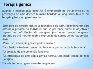 Terapia gênica
Quando a manipulação genética é empregada no tratamento ou na
prevenção de uma doença humana herdada ou adquirida, fala-se em
terapia gênica ou geneterapia.
Esse tipo de terapia utiliza a tecnologia do DNA recombinante para
alterar o genoma do indivíduo que se pretende curar. O objetivo é
reparar as deficiências de um gene (ou de um grupo de genes)
afetado ou até mesmo inibir a expressão de certos genes nas células-
alvo.
Para isso, a terapia gênica pode envolver:
*A substituição de um gene não funcional por uma cópia funcional;
*A deleção de um gene não funcional;
*A introdução de uma cópia gênica normal sem modificação do gene
original;
*A adição de um gene ausente no genoma.
 