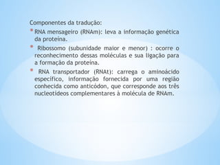 Componentes da tradução:
*RNA mensageiro (RNAm): leva a informação genética
da proteína.
* Ribossomo (subunidade maior e menor) : ocorre o
reconhecimento dessas moléculas e sua ligação para
a formação da proteína.
* RNA transportador (RNAt): carrega o aminoácido
específico, informação fornecida por uma região
conhecida como anticódon, que corresponde aos três
nucleotídeos complementares à molécula de RNAm.
 