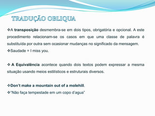 A transposição desmembra-se em dois tipos, obrigatória e opcional. A este
procedimento relacionam-se os casos em que uma classe de palavra é
substituída por outra sem ocasionar mudanças no significado da mensagem.
Saudade = I miss you.
 A Equivalência acontece quando dois textos podem expressar a mesma
situação usando meios estilísticos e estruturais diversos.

Don’t make a mountain out of a molehill.
“Não faça tempestade em um copo d’agua”

 