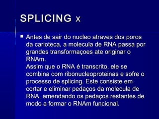 SPLICING x
   Antes de sair do nucleo atraves dos poros
    da carioteca, a molecula de RNA passa por
    grandes transformaçoes ate originar o
    RNAm.
    Assim que o RNA é transcrito, ele se
    combina com ribonucleoproteinas e sofre o
    processo de splicing. Este consiste em
    cortar e eliminar pedaços da molecula de
    RNA, emendando os pedaços restantes de
    modo a formar o RNAm funcional.
 