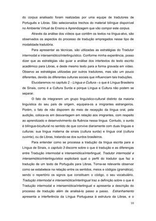 do corpus analisado foram realizadas por uma equipe de tradutores de
Português e Libras. São selecionados trechos do material bilíngue disponível
no Ambiente Virtual de Ensino e Aprendizagem que vão compor este corpus.
      Através da análise dos vídeos que contêm os textos na língua-alvo, são
observados os aspectos do processo de tradução empregados nesse tipo de
modalidade tradutória.
      Para apresentar as técnicas, são utilizadas as estratégias do Tradutor
intermodal e intersemiótico/interlinguístico. Conforme minha experiência, posso
dizer que as estratégias vão guiar a análise dos intertextos do texto escrito
acadêmico para Libras, e deste mesmo texto para a forma gravada em vídeo.
Observo as estratégias utilizadas por outros tradutores, mas são um pouco
diferentes, devido às diferentes culturas sociais que influenciam tais traduções.
      Elucidaremos no capítulo 2 - Língua e Cultura - o que é Língua Brasileira
de Sinais, como é a Cultura Surda e porque Língua e Cultura não podem se
separar.
      O fato de integrarem um grupo linguístico-cultural distinto da maioria
linguística do seu país de origem, equipara-os a imigrantes estrangeiros.
Porém, o fato de não disporem do meio de recepção da língua oral, pela
audição, coloca-os em desvantagem em relação aos imigrantes, com respeito
ao aprendizado e desenvolvimento da fluência nessa língua. Contudo, o surdo
é bilíngue-bicultural no sentido de que convive diariamente com duas línguas e
culturas: sua língua materna de sinais (cultura surda) e língua oral (cultura
ouvinte), ou de Libras, tratando-se dos surdos brasileiros.
      Para entender como se processa a tradução da língua escrita para a
Língua de Sinais, o capítulo 3 discorre sobre o que é tradução e as diferenças
entre Tradução intermodal e intersemiótica/interlingual; Tradutor intermodal e
intersemiótico/interlinguístico explicitará qual o perfil do tradutor que faz a
tradução de um texto de Português para Libras. Torna-se relevante observar
como se estabelece na relação entre os sentidos, meios e códigos (gramática),
sendo o repertório os signos que constituem o código, o seu vocabulário.
Tradução intermodal e intersemiótica/interlingual traz a definição sobre o que é
Tradução intermodal e intersemiótica/interlingual e apresenta a descrição do
processo de tradução além de analisá-lo passo a passo.            Estranhamento
apresenta a interferência da Língua Portuguesa à estrutura da Libras, e o

                                                                               10
 