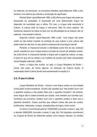 os sistemas, as estruturas, os processos (Hawkes apud Bassnett 1980, p.35),
também uma ciência que estuda a construção de significado.
        Edward Sapir (apud Bassnett 1980, p.35) afirma que língua não pode ser
dissociada da sociedade. A expressão em uma determinada língua vai
depender da sociedade que a utiliza. Por isso, a Língua está associada à
Cultura. A cultura está na língua e vice-versa. Não há como separar. Os
tradutores deparam-se todos os dias com as dificuldades de se traduzir não só
palavras, mas também culturas.
        Segundo Lotman (apud Bassnett 1980, p.36), “uma língua não pode
existir se não estiver inserida no contexto de uma cultura e uma cultura não
pode existir se não tiver no seu centro a estrutura de uma língua natural”.
        Portanto, é impossível estudar a identidade surda fora do seu contexto
social, ocasião em que a língua exerce a função de veículo de relações sociais.
De outra forma, é impossível estudar a língua sem o papel da cultura, ou seja,
o local em que ela se realiza e se modifica de acordo com cada necessidade
social (Segala e Bernieri, 2009).
        Assim, a língua dos surdos, ou seja, a Língua Brasileira de Sinais –
Libras não pode, de forma alguma, se dissociar da Cultura Surda. A
explanação sobre Cultura Surda será apresentada na seção 2.3.


2.2. O que é Libras


        Língua Brasileira de Sinais - Libras é uma língua usada na comunidade
surda pelos surdos brasileiros. Surdos  são  aqueles  que  “não  podem  ouvir  com  
o aparelho auditivo e não podem falar com o aparelho  fonatório”.  No   entanto,  
essa língua não é usada somente por surdos, mas também por ouvintes que,
contrários   aos   primeiros   “podem   ouvir   com   o   aparelho   auditivo   e   falar com o
aparelho   fonatório”.   Esses   ouvintes   que   utilizam   Libras   são   pais   de   surdos,  
professores, intérpretes, amigos, simpatizantes da língua, entre outros.
        A Libras é reconhecida pela lei 10436/2002 (consulte o anexo I, pag. 63)
e decreto 5626/2005 (consulte o anexo II, pag. 64). Os linguistas reconhecem
as Línguas de Sinais de diferentes países como línguas naturais, no sentido




                                                                                             13
 