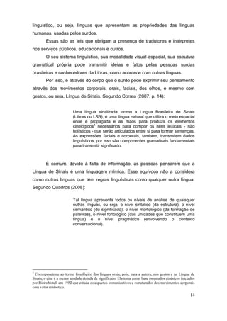 linguístico, ou seja, línguas que apresentam as propriedades das línguas
humanas, usadas pelos surdos.
        Essas são as leis que obrigam a presença de tradutores e intérpretes
nos serviços públicos, educacionais e outros.
        O seu sistema linguístico, sua modalidade visual-espacial, sua estrutura
gramatical própria pode transmitir ideias e fatos pelas pessoas surdas
brasileiras e conhecedores da Libras, como acontece com outras línguas.
        Por isso, é através do corpo que o surdo pode exprimir seu pensamento
através dos movimentos corporais, orais, faciais, dos olhos, e mesmo com
gestos, ou seja, Língua de Sinais. Segundo Correa (2007, p. 14):


                          Uma língua sinalizada, como a Língua Brasileira de Sinais
                          (Libras ou LSB), é uma língua natural que utiliza o meio espacial
                          onde é propagada e as mãos para produzir os elementos
                          cinelógicos5 necessários para compor os itens lexicais - não
                          holísticos - que serão articulados entre si para formar sentenças.
                          As expressões faciais e corporais, também, transmitem dados
                          linguísticos, por isso são componentes gramaticais fundamentais
                          para transmitir significado.



        É comum, devido à falta de informação, as pessoas pensarem que a
Língua de Sinais é uma linguagem mímica. Esse equívoco não a considera
como outras línguas que têm regras linguísticas como qualquer outra língua.
Segundo Quadros (2008):

                          Tal língua apresenta todos os níveis de análise de quaisquer
                          outras línguas, ou seja, o nível sintático (da estrutura), o nível
                          semântico (do significado), o nível morfológico (da formação de
                          palavras), o nível fonológico (das unidades que constituem uma
                          língua) e o nível pragmático (envolvendo o contexto
                          conversacional).




5
 Correspondente ao termo fonológico das línguas orais, pois, para a autora, nos gestos e na Língua de
Sinais, o cine é a menor unidade dotada de significado. Ela toma como base os estudos cinésicos iniciados
por Birdwhistell em 1952 que estuda os aspectos comunicativos e estruturados dos movimentos corporais
com valor simbólico.

                                                                                                      14
 