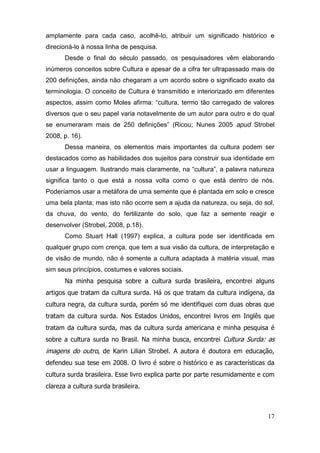 amplamente para cada caso, acolhê-lo, atribuir um significado histórico e
direcioná-lo à nossa linha de pesquisa.
        Desde o final do século passado, os pesquisadores vêm elaborando
inúmeros conceitos sobre Cultura e apesar de a cifra ter ultrapassado mais de
200 definições, ainda não chegaram a um acordo sobre o significado exato da
terminologia. O conceito de Cultura é transmitido e interiorizado em diferentes
aspectos,   assim   como   Moles   afirma:   “cultura,   termo   tão   carregado   de   valores  
diversos que o seu papel varia notavelmente de um autor para outro e do qual
se enumeraram mais de 250   definições”   (Ricou; Nunes 2005 apud Strobel
2008, p. 16).
        Dessa maneira, os elementos mais importantes da cultura podem ser
destacados como as habilidades dos sujeitos para construir sua identidade em
usar  a  linguagem.  Ilustrando  mais  claramente,  na  “cultura”,  a  palavra  natureza  
significa tanto o que está a nossa volta como o que está dentro de nós.
Poderíamos usar a metáfora de uma semente que é plantada em solo e cresce
uma bela planta; mas isto não ocorre sem a ajuda da natureza, ou seja, do sol,
da chuva, do vento, do fertilizante do solo, que faz a semente reagir e
desenvolver (Strobel, 2008, p.18).
        Como Stuart Hall (1997) explica, a cultura pode ser identificada em
qualquer grupo com crença, que tem a sua visão da cultura, de interpretação e
de visão de mundo, não é somente a cultura adaptada à matéria visual, mas
sim seus princípios, costumes e valores sociais.
        Na minha pesquisa sobre a cultura surda brasileira, encontrei alguns
artigos que tratam da cultura surda. Há os que tratam da cultura indígena, da
cultura negra, da cultura surda, porém só me identifiquei com duas obras que
tratam da cultura surda. Nos Estados Unidos, encontrei livros em Inglês que
tratam da cultura surda, mas da cultura surda americana e minha pesquisa é
sobre a cultura surda no Brasil. Na minha busca, encontrei Cultura Surda: as
imagens do outro, de Karin Lilian Strobel. A autora é doutora em educação,
defendeu sua tese em 2008. O livro é sobre o histórico e as características da
cultura surda brasileira. Esse livro explica parte por parte resumidamente e com
clareza a cultura surda brasileira.



                                                                                             17
 