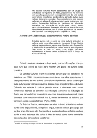 Os estudos culturais foram descobertos por um grupo de
                              estudiosos na Inglaterra em 1960, precisamente no momento
                              em que eles pesquisavam o desaparecimento de uma cultura
                              com valores importantes sendo coberta por outra cultura cujos
                              valores deixavam a desejar. Esse procedimento dos estudos
                              culturais em relação à cultura permitem narrar e descrever com
                              outras ferramentas teóricas os caminhos da educação.
                              Aproximar da educação do surdo esse campo teórico
                              proporciona uma nova linguagem educacional, novos discursos
                              com conotação cultural, isto é, novas ferramentas de trabalho
                              que permitem outros espaços teóricos (PERLIN, 2008)

           A autora Karin Strobel estudou especificamente a história de surdos

                              Estudos surdos sob o ponto de vista cultural entendem a
                              cultura surda como algo presente, compondo língua, história
                              cultural, pedagogia dos surdos, arte, literatura etc. Compartilha
                              a teoria cultural que enfatiza a cultura surda e seus discursos.
                              São contra a ideia do surdo como sujeito deficiente,
                              estereotipado e como cultura subalterna (GES – Grupo de
                              Estudos Surdos).




           Portanto a autora estudou a cultura surda, buscou informações e lançou
esse livro que serviu de base para mostrar um pouco da cultura surda
brasileira.
           Os Estudos Culturais foram descobertos por um grupo de estudiosos na
Inglaterra, em 1960, precisamente no momento em que eles pesquisavam o
desaparecimento de uma cultura com valores importantes, sendo coberta por
outra cultura cujos valores deixavam a desejar. Este procedimento dos Estudos
Culturais em relação à cultura permite narrar e descrever com outras
ferramentas teóricas os caminhos da educação. Aproximar da Educação do
Surdo este campo teórico proporciona uma nova linguagem educacional, novos
discursos com conotação cultural, isto é, novas ferramentas de trabalho que
permitem outros espaços teóricos (Perlin, 2008).
           Os Estudos Surdos, sob o ponto de vista cultural, entendem a cultura
surda como algo presente, compondo: língua, história cultural, pedagogia dos
surdos, artes, literatura, etc. Compartilha a teoria cultural que enfatiza a cultura
surda e seus discursos são contra a ideia do surdo como sujeito deficiente,
estereotipado e como cultura subalterna7.

7
    Retirada no site http://www.ges.ced.ufsc.br/ acessado em 30 de janeiro de 2009.

                                                                                            18
 