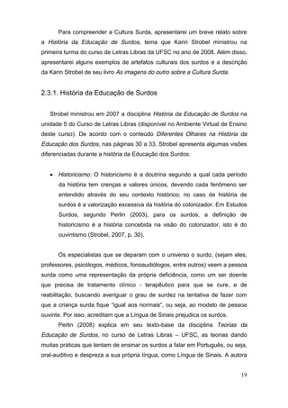 Para compreender a Cultura Surda, apresentarei um breve relato sobre
a História da Educação de Surdos, tema que Karin Strobel ministrou na
primeira turma do curso de Letras Libras da UFSC no ano de 2008. Além disso,
apresentarei alguns exemplos de artefatos culturais dos surdos e a descrição
da Karin Strobel de seu livro As imagens do outro sobre a Cultura Surda.


2.3.1. História da Educação de Surdos


    Strobel ministrou em 2007 a disciplina História da Educação de Surdos na
unidade 5 do Curso de Letras Libras (disponível no Ambiente Virtual de Ensino
deste curso). De acordo com o conteúdo Diferentes Olhares na História da
Educação dos Surdos, nas páginas 30 a 33, Strobel apresenta algumas visões
diferenciadas durante a história da Educação dos Surdos:


     Historicismo: O historicismo é a doutrina segundo a qual cada período
        da história tem crenças e valores únicos, devendo cada fenômeno ser
        entendido através do seu contexto histórico; no caso de história de
        surdos é a valorização excessiva da história do colonizador. Em Estudos
        Surdos, segundo Perlin (2003), para os surdos, a definição de
        historicismo é a história concebida na visão do colonizador, isto é do
        ouvintismo (Strobel, 2007, p. 30).


        Os especialistas que se deparam com o universo o surdo, (sejam eles,
professores, psicólogos, médicos, fonoaudiólogos, entre outros) veem a pessoa
surda como uma representação da própria deficiência, como um ser doente
que precisa de tratamento clínico - terapêutico para que se cure, e de
reabilitação, buscando averiguar o grau de surdez na tentativa de fazer com
que   a   criança   surda   fique   “igual   aos   normais”,   ou   seja,   ao   modelo   de   pessoa  
ouvinte. Por isso, acreditam que a Língua de Sinais prejudica os surdos.
        Perlin (2008) explica em seu texto-base da disciplina Teorias da
Educação de Surdos, no curso de Letras Libras – UFSC, as teorias dando
muitas práticas que tentam de ensinar os surdos a falar em Português, ou seja,
oral-auditivo e despreza a sua própria língua, como Língua de Sinais. A autora


                                                                                                   19
 
