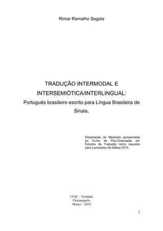 Rimar Ramalho Segala




         TRADUÇÃO INTERMODAL E
      INTERSEMIÓTICA/INTERLINGUAL:
Português brasileiro escrito para Língua Brasileira de
                       Sinais.




                              Dissertação de Mestrado apresentada
                              ao Curso de Pós-Graduação em
                              Estudos da Tradução como requisito
                              para o processo de defesa 2010.




                     UFSC - Trindade
                      Florianópolis
                      Março – 2010

                                                               2
 