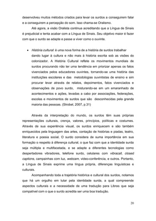 desenvolveu muitos métodos criados para levar os surdos a conseguirem falar
e a conseguirem a percepção do som. Isso chama-se Oralismo.
       Até agora, a visão Oralista continua acreditando que a Língua de Sinais
é prejudicial e tenta acabar com a Língua de Sinais. Seu objetivo maior é fazer
com que o surdo se adapte e passe a viver como o ouvinte.


    História cultural: é uma nova forma de a história de surdos trabalhar
       dando lugar à cultura e não mais à história escrita sob as visões do
       colonizador. A História Cultural reflete os movimentos mundiais de
       surdos procurando não ter uma tendência em priorizar apenas os fatos
       vivenciados pelos educadores ouvintes, tornando-se uma história das
       instituições escolares e das metodologias ouvintistas de ensino e sim
       procurar levar através de relatos, depoimentos, fatos vivenciados e
       observações de povo surdo,      misturando-se em um emaranhado de
       acontecimentos e ações, levadas a cabo por associações, federações,
       escolas e movimentos de surdos que são desconhecidas pela grande
       maioria das pessoas. (Strobel, 2007, p.31)


       Através da interpretação do mundo, os surdos têm suas próprias
representações culturais, crença, valores, princípios, políticas e costumes.
Através de sua experiência visual, os surdos enriquecem e são também
enriquecidos pela linguagem das artes, contação de histórias e piadas, teatro,
literatura e poesia social. O surdo considera de suma importância em sua
formação o respeito à diferença cultural, o que faz com que a identidade surda
seja múltipla e multifacetada, e se adapte a diferentes tecnologias como
despertadores vibradores, telefone surdo, celulares com vibracall, closed
captions, campainhas com luz, webcam, video-conferência, e outros. Portanto,
a Língua de Sinais exprime uma língua própria, diferenças linguísticas e
culturais.
       Acompanhando toda a trajetória histórica e cultural dos surdos, notamos
que há um orgulho em lutar pela identidade surda, a qual compreende
aspectos culturais e a necessidade de uma tradução para Libras que seja
compatível com o que o surdo acredita ser uma boa tradução.


                                                                             20
 