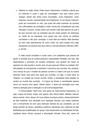  História na visão crítica: Pode haver historicismo e história cultural que
       se   misturam   e   usam   o   jogo   de   ‘camuflagem’   que   aqui   indica   como  
       ‘espaço’   diante   dos   olhos   como   incompleto,   como fragmento, corte,
       máscara,  escudo,  representação  e/ou  fingimento.  O  uso  dessa  ‘máscara’  
       pode ser consciente ou não, que pode até estar banhado de dúvidas
       e/ou dificuldades de aceitação e lutam contra ela, acreditando que esta
       intenção é sincera, sendo assim que acham mais fácil ignorar do que a
       ter que conviver com as verdades que por vezes podem ser dolorosas
       ou medo de se expressar num grupo que luta contra as práticas
       ouvintistas   e   não   quer   ‘enxergar’   o   outro   lado   da   história.   Mas   devesse  
       ter sido visto abertamente de outro modo, de outro ângulo e/ou algo
       escaparam ao alcance dos seus olhos e não perceberam (Strobel, 2007,
       p. 32-33).


      A   visão   social   considera   o   surdo   como   “um   coitadinho que precisa de
ajuda”  e  acredita que os surdos possuem capacidades limitadas, por isso, são
dependentes e precisam de escolas caritativas, que ajudem em todos os
aspectos da vida escolar e social, pois, já que possuem falhas na audição, têm
dificuldades de acompanhar e entender o raciocínio dos ouvintes. Há, portanto,
uma crença de que o modelo de pessoa ouvinte é o ideal e de que os surdos
precisam fazer tudo para ficar igual aos ouvintes, ou seja, o surdo deve se
“adaptar”   ao   modelo   de   mundo   ouvinte. Então, a sociedade tenta adaptar os
surdos ao mundo dos ouvintes. A Língua de Sinais é considerada apenas
como um recurso e/ou apoio. Sendo assim, a teoria da educação que mais
chama a atenção para a tradução é a da ComunicaçãoTotal.
      A Comunicação Total inclui uma gama de instrumentos linguísticos, ou
seja, Língua de Sinais, língua oral, gestos, fala, leitura labial, alfabeto manual,
leitura escrita, ritmo, dança. Em sua prática incorpora ainda o desenvolvimento
da fala mediante uma atividade com repetição ritmada, dos restos auditivos
com o treinamento do som para estimular através de uso constante, por um
longo período de tempo, aparelhos auditivos individuais e/ou sistemas de alta
fidelidade para amplificação em grupo. Visa desenvolver as habilidades de fala,
mediante treino rítmico corporal e articulação ritmada. Para isto, serve de


                                                                                                  21
 