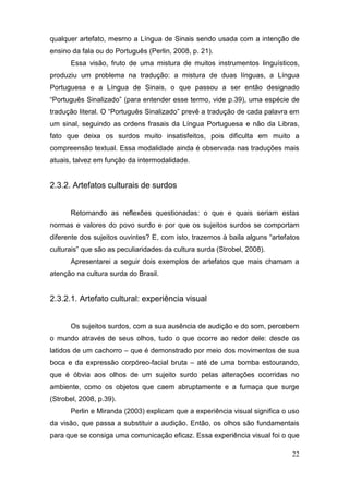qualquer artefato, mesmo a Língua de Sinais sendo usada com a intenção de
ensino da fala ou do Português (Perlin, 2008, p. 21).
       Essa visão, fruto de uma mistura de muitos instrumentos linguísticos,
produziu um problema na tradução: a mistura de duas línguas, a Língua
Portuguesa e a Língua de Sinais, o que passou a ser então designado
“Português Sinalizado” (para entender esse termo, vide p.39), uma espécie de
tradução literal.  O  “Português Sinalizado”  prevê  a  tradução  de  cada  palavra  em  
um sinal, seguindo as ordens frasais da Língua Portuguesa e não da Libras,
fato que deixa os surdos muito insatisfeitos, pois dificulta em muito a
compreensão textual. Essa modalidade ainda é observada nas traduções mais
atuais, talvez em função da intermodalidade.


2.3.2. Artefatos culturais de surdos


       Retomando as reflexões questionadas: o que e quais seriam estas
normas e valores do povo surdo e por que os sujeitos surdos se comportam
diferente dos sujeitos ouvintes? E, com  isto,  trazemos  à  baila  alguns  “artefatos
culturais”  que  são  as  peculiaridades  da  cultura  surda  (Strobel,  2008).
       Apresentarei a seguir dois exemplos de artefatos que mais chamam a
atenção na cultura surda do Brasil.


2.3.2.1. Artefato cultural: experiência visual


       Os sujeitos surdos, com a sua ausência de audição e do som, percebem
o mundo através de seus olhos, tudo o que ocorre ao redor dele: desde os
latidos de um cachorro – que é demonstrado por meio dos movimentos de sua
boca e da expressão corpóreo-facial bruta – até de uma bomba estourando,
que é óbvia aos olhos de um sujeito surdo pelas alterações ocorridas no
ambiente, como os objetos que caem abruptamente e a fumaça que surge
(Strobel, 2008, p.39).
       Perlin e Miranda (2003) explicam que a experiência visual significa o uso
da visão, que passa a substituir a audição. Então, os olhos são fundamentais
para que se consiga uma comunicação eficaz. Essa experiência visual foi o que

                                                                                     22
 