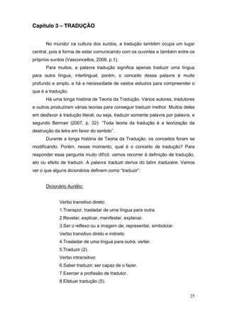 Capítulo 3 – TRADUÇÃO


      No mundo/ na cultura dos surdos, a tradução também ocupa um lugar
central, pois é forma de estar comunicando com os ouvintes e também entre os
próprios surdos (Vasconcellos, 2008, p.1).
      Para muitos, a palavra tradução significa apenas traduzir uma língua
para outra língua, interlingual, porém, o conceito dessa palavra é muito
profundo e amplo, e há a necessidade de vastos estudos para compreender o
que é a tradução.
      Há uma longa história de Teoria da Tradução. Vários autores, tradutores
e outros produziram várias teorias para conseguir traduzir melhor. Muitos deles
em desfavor à tradução literal, ou seja, traduzir somente palavra por palavra, e
segundo Berman (2007, p. 32): “Toda teoria da tradução é a teorização da
destruição da letra em favor do sentido”.
      Durante a longa história de Teoria da Tradução, os conceitos foram se
modificando. Porém, nesse momento, qual é o conceito de tradução? Para
responder essa pergunta muito difícil, vamos recorrer à definição de tradução,
ato ou efeito de traduzir. A palavra traduzir deriva do latim traducere. Vamos
ver o que alguns dicionários definem  como  “traduzir”:


      Dicionário Aurélio:


             Verbo transitivo direto:
             1.Transpor, trasladar de uma língua para outra.
             2.Revelar, explicar, manifestar, explanar.
             3.Ser o reflexo ou a imagem de; representar, simbolizar.
             Verbo transitivo direto e indireto.
             4.Trasladar de uma língua para outra; verter.
             5.Traduzir (2).
             Verbo intransitivo:
             6.Saber traduzir; ser capaz de o fazer.
             7.Exercer a profissão de tradutor.
             8.Efetuar tradução (5).


                                                                             25
 