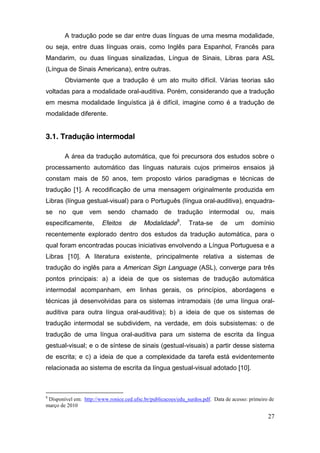 A tradução pode se dar entre duas línguas de uma mesma modalidade,
ou seja, entre duas línguas orais, como Inglês para Espanhol, Francês para
Mandarim, ou duas línguas sinalizadas, Língua de Sinais, Libras para ASL
(Língua de Sinais Americana), entre outras.
        Obviamente que a tradução é um ato muito difícil. Várias teorias são
voltadas para a modalidade oral-auditiva. Porém, considerando que a tradução
em mesma modalidade linguística já é difícil, imagine como é a tradução de
modalidade diferente.


3.1. Tradução intermodal

        A área da tradução automática, que foi precursora dos estudos sobre o
processamento automático das línguas naturais cujos primeiros ensaios já
constam mais de 50 anos, tem proposto vários paradigmas e técnicas de
tradução [1]. A recodificação de uma mensagem originalmente produzida em
Libras (língua gestual-visual) para o Português (língua oral-auditiva), enquadra-
se no que vem sendo chamado de tradução intermodal                                      ou, mais
especificamente,        Efeitos     de     Modalidade8.        Trata-se      de    um      domínio
recentemente explorado dentro dos estudos da tradução automática, para o
qual foram encontradas poucas iniciativas envolvendo a Língua Portuguesa e a
Libras [10]. A literatura existente, principalmente relativa a sistemas de
tradução do inglês para a American Sign Language (ASL), converge para três
pontos principais: a) a ideia de que os sistemas de tradução automática
intermodal acompanham, em linhas gerais, os princípios, abordagens e
técnicas já desenvolvidas para os sistemas intramodais (de uma língua oral-
auditiva para outra língua oral-auditiva); b) a ideia de que os sistemas de
tradução intermodal se subdividem, na verdade, em dois subsistemas: o de
tradução de uma língua oral-auditiva para um sistema de escrita da língua
gestual-visual; e o de síntese de sinais (gestual-visuais) a partir desse sistema
de escrita; e c) a ideia de que a complexidade da tarefa está evidentemente
relacionada ao sistema de escrita da língua gestual-visual adotado [10].



8
 Disponível em: http://www.ronice.ced.ufsc.br/publicacoes/edu_surdos.pdf. Data de acesso: primeiro de
março de 2010

                                                                                                  27
 