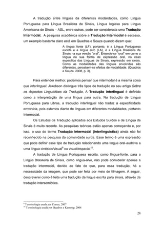 A tradução entre línguas da diferentes modalidades, como Língua
Portuguesa para Língua Brasileira de Sinais, Língua Inglesa para Língua
Americana de Sinais – ASL, entre outras, pode ser considerada uma Tradução
Intermodal. A pesquisa acadêmica sobre a Tradução Intermodal é escassa,
um exemplo bastante claro está em Quadros e Souza quando dizem que:
                                   A língua fonte (LF), portanto, é a Língua Portuguesa
                                   escrita e a língua alvo (LA), é a Língua Brasileira de
                                   Sinais na  sua  versão  “oral”.  Entende-se  “oral”  em  como  a  
                                   língua na sua forma de expressão oral, no caso
                                   especifico das Línguas de Sinais, expressão em sinais.
                                   Como as modalidades das línguas envolvidas são
                                   diferentes, percebem-se efeitos de modalidade. (Quadros
                                   e Souza, 2008, p. 3).


          Para entender melhor, podemos pensar que intermodal é a mesma coisa
que interlingual. Jakobson distingue três tipos de tradução no seu artigo Sobre
os Aspectos Linguísticos da Tradução. A Tradução interlingual é definida
como a interpretação de uma língua para outra. Na tradução de Língua
Portuguesa para Libras, a tradução interlingual não traduz a especificidade
envolvida, pois estamos diante de línguas em diferentes modalidades, portanto
Intermodal.
          Os Estudos da Tradução aplicados aos Estudos Surdos e de Língua de
Sinais é muito recente. As pesquisas teóricas estão apenas começando e, por
isso, o uso do termo Tradução Intermodal (interlinguística) ainda não foi
reconhecido na pesquisa da comunidade surda. Esse termo é uma expressão
que pode definir esse tipo de tradução relacionando uma língua oral-auditiva a
uma língua cinésico/visual9 ou visual/espacial10.
          A tradução de Língua Portuguesa escrita, como língua-fonte, para a
Língua Brasileira de Sinais, como língua-alvo, não pode considerar apenas a
tradução intermodal, devido ao fato de que, para essa tradução, há a
necessidade da imagem, que pode ser feita por meio de filmagem. A seguir,
descreverei como é feita uma tradução da língua escrita para sinais, através da
tradução intersemiótica.




9
    Terminologia usada por Correa, 2007
10
     Terminologia usada por Quadros e Karnopp, 2004

                                                                                                 28
 