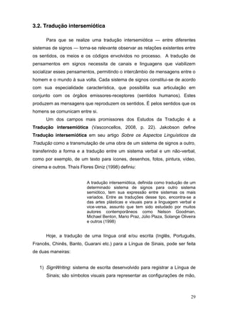 3.2. Tradução intersemiótica

      Para que se realize uma tradução intersemiótica — entre diferentes
sistemas de signos — torna-se relevante observar as relações existentes entre
os sentidos, os meios e os códigos envolvidos no processo. A tradução de
pensamentos em signos necessita de canais e linguagens que viabilizem
socializar esses pensamentos, permitindo o intercâmbio de mensagens entre o
homem e o mundo à sua volta. Cada sistema de signos constitui-se de acordo
com sua especialidade característica, que possibilita sua articulação em
conjunto com os órgãos emissores-receptores (sentidos humanos). Estes
produzem as mensagens que reproduzem os sentidos. É pelos sentidos que os
homens se comunicam entre si.
      Um dos campos mais promissores dos Estudos da Tradução é a
Tradução intersemiótica (Vasconcellos, 2008, p. 22). Jakobson define
Tradução intersemiótica em seu artigo Sobre os Aspectos Linguísticos da
Tradução como a transmutação de uma obra de um sistema de signos a outro,
transferindo a forma e a tradução entre um sistema verbal e um não-verbal,
como por exemplo, de um texto para ícones, desenhos, fotos, pintura, vídeo,
cinema e outros. Thaís Flores Diniz (1998) definiu:


                          A tradução intersemiótica, definida como tradução de um
                          determinado sistema de signos para outro sistema
                          semiótico, tem sua expressão entre sistemas os mais
                          variados. Entre as traduções desse tipo, encontra-se a
                          das artes plásticas e visuais para a linguagem verbal e
                          vice-versa, assunto que tem sido estudado por muitos
                          autores contemporâneos como Nelson Goodman,
                          Michael Benton, Mario Praz, Júlio Plaza, Solange Oliveira
                          e outros (1998)


      Hoje, a tradução de uma língua oral e/ou escrita (Inglês, Português,
Francês, Chinês, Banto, Guarani etc.) para a Língua de Sinais, pode ser feita
de duas maneiras:


   1) SignWriting: sistema de escrita desenvolvido para registrar a Língua de
      Sinais; são símbolos visuais para representar as configurações de mão,



                                                                                29
 