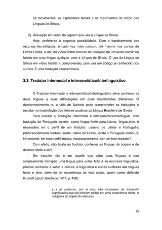 os movimentos, as expressões faciais e os movimentos do corpo das
       Línguas de Sinais.


   2) Gravação em vídeo de alguém que usa a Língua de Sinais.
       Hoje, prefere-se a segunda possibilidade. Com o barateamento dos
recursos tecnológicos, é cada vez mais comum, até mesmo nos cursos de
Letras Libras, o uso do vídeo como recurso de tradução de um texto escrito ou
falado em uma língua qualquer para a Língua de Sinais. O uso da Língua de
Sinais em vídeo facilita a compreensão, pois usa um código já conhecido dos
surdos. É uma tradução intersemiótica.


3.3. Tradutor intermodal e intersemiótico/interlinguístico


       O Tradutor intermodal e intersemiótico/interlinguístico deve conhecer as
duas línguas e suas articulações em duas modalidades diferentes. O
desconhecimento ou a falta de fluência pode comprometer as traduções e
resultar na insatisfação dos leitores usuários da Língua Brasileira de Sinais.
       Para realizar a Tradução intermodal e intersemiótica/interlingual, com
tradução de Português escrito, como língua-fonte para Libras, língua-alvo, é
necessário ter o perfil de um tradutor, usuário de Libras e Português;
preferencialmente tradutor surdo, nativo de Libras, tendo o Português como L2.
No entanto, ter esse perfil implica, necessariamente, ser um bom tradutor?
       Com efeito, não basta ao tradutor conhecer as línguas de origem e de
destino/ fonte e alvo.
       Ser tradutor não é ser aquele que sabe duas línguas e que
simplesmente transpõe uma língua para outra. Não é só estrutura linguística,
precisa conhecer e saber a cultura, a linguística e outras sutilezas das línguas
fonte e alvo, além de ter experiência na vida social, assim como defende
Russell (apud Jakobson,1987, p. 428):


                     (...) as palavras, por si sós, são incapazes de transmitir
                     significados que não tenham raízes em uma experiência direta e
                     subjetiva do objeto do discurso.




                                                                                 30
 