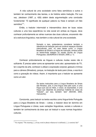 A vida cultural de uma sociedade como fatos semióticos e outros e
também ter conhecimento das teorias, e da história sobre tradução. Por sua
vez, Jakobson (1987, p. 428) obtém desta argumentação uma conclusão
fundamental: “O   significado   de   qualquer   palavra   ou   frase   é   sempre   um   fato  
semiótico”11.
           Então, o tradutor intermodal e intersemiótico deve ter boas raízes
culturais e uma boa experiência na vida social em ambas as línguas, deve
conhecer profundamente as várias nuances das duas culturas, encarando não
só a estrutura linguística, mas também a vida cultural de uma sociedade.


                                       Somado a isso, pretendemos considerar também a
                                       relevância da tradução para se construir espaços híbridos
                                       interculturais, pois, no caso desse curso, a Língua
                                       Brasileira de Sinais é a língua de instrução, embora ainda
                                       os textos-fonte estejam na versão escrita da Língua
                                       Portuguesa. (QUADROS E SOUZA, 2008, p. 1).


           Conhecer profundamente as línguas e culturas muitas vezes não é
suficiente. É preciso saber como se apresentar como ator, apresentador de TV,
ter o espírito da arte, conhecer e utilizar a expressão corporal, gestual e mímica
para a câmera (filmadora), porque, na tradução de texto para Libras, a escrita é
como a gravação de vídeos. Assim, é importante que o tradutor se apresente
como um ator.


                                       Os textos traduzidos para a Língua Brasileira de Sinais
                                       são filmados, pois, é uma língua vista pelo outro, é uma
                                       língua que usa as mãos, o corpo, as expressões, é uma
                                       língua que depende da presença material do corpo do
                                       “tradutor”,   por   isso,   também   “ator”   (NOVAK, 2005,
                                       manuscrito).


           Concluindo, para traduzir os textos escritos como língua-fonte Português
para a Língua Brasileira de Sinais – Libras, o tradutor deve ter domínio em
Língua Portuguesa e Libras; suas variações linguísticas, sociais e culturais e
também ter conhecimento da área que vai traduzir e suas normas linguístico-
culturais.



11
     No original, "The meaning [...] of any word or phrase whatsoever is definitely [...] a semiotic fact"

                                                                                                             31
 