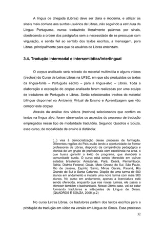 A língua de chegada (Libras) deve ser clara e moderna, e utilizar os
sinais mais comuns aos surdos usuários de Libras, não seguindo a estrutura da
Língua Portuguesa, nunca traduzindo literalmente palavras por sinais,
obedecendo a ordem dos parágrafos sem a necessidade de se preocupar com
virgulação, e sendo fiel ao sentido dos textos escritos, a mensagem, para
Libras, principalmente para que os usuários de Libras entendam.


3.4. Tradução intermodal e intersemiótica/interlingual


      O corpus analisado será retirado do material multimídia e alguns vídeos
(trechos) do Curso de Letras Libras na UFSC, em que são produzidos os textos
da língua-fonte – Português escrito – para a língua-alvo – Libras. Toda a
elaboração e execução do corpus analisado foram realizadas por uma equipe
de tradutores de Português e Libras. Serão selecionados trechos do material
bilíngue disponível no Ambiente Virtual de Ensino e Aprendizagem que vão
compor este corpus.
      Através da análise dos vídeos (trechos) selecionados que contêm os
textos na língua alvo, foram observados os aspectos do processo de tradução
empregados nesse tipo de modalidade tradutória. Segundo Quadros e Souza,
esse curso, de modalidade de ensino à distância:


                   (...) visa à democratização desse processo de formação.
                   Diferentes regiões do País estão tendo a oportunidade de formar
                   professores de Libras, dispondo da competência pedagógica e
                   técnica de um grupo de profissionais com excelência na área, o
                   que busca garantir o êxito do programa, que atenderá a
                   comunidade surda. O curso está sendo oferecido em quinze
                   estados brasileiros: Amazonas, Pará, Ceará, Pernambuco,
                   Bahia, Distrito Federal, Goiás, Mato Grosso do Sul, São Paulo,
                   Rio de Janeiro, Espírito Santo, Minas Gerais, Paraná, Rio
                   Grande do Sul e Santa Catarina. Dispõe de uma turma de 500
                   alunos em andamento e iniciará uma nova turma com mais 900
                   alunos. No curso em andamento, apenas a licenciatura está
                   sendo oferecida, enquanto que nas novas turmas, ele passa a
                   oferecer também o bacharelado. Nesse último caso, vai-se estar
                   formando tradutores e intérpretes de Língua de Sinais.
                   (QUADROS E SOUZA, 2008, p.2)


      No curso Letras Libras, os tradutores partem dos textos escritos para a
produção da tradução em vídeo na versão em Língua de Sinais. Esse processo
                                                                               32
 