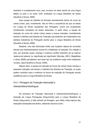 tradutório é complemente novo, pois, envolve um texto escrito de uma língua
falada no país e um   texto   “oral”   sinalizado   na   Língua Brasileira de Sinais
(Quadros e Souza, 2008).
       Essa equipe de trabalho foi formada recentemente dentro do curso de
Letras Libras, pois, inicialmente, não se tinha a consciência de que os textos
em Língua de Sinais resultantes   das   “filmagens”   (como   era   considerado  
inicialmente) consistiam de textos traduzidos. A partir disso, a equipe de
tradução do curso de Letras Libras passa a buscar soluções, considerando
teorias e métodos dos Estudos da Tradução que poderiam ser implantados nas
práticas tradutórias do Português escrito para a Língua Brasileira de Sinais
(Quadros e Souza, 2008).
       Destarte, uma das demandas fortes que surgiram depois de consultas
prévias aos tradutores/atores surdos foi a fidelidade na tradução. Em relação a
isso, por diversas vezes, emergiu o histórico conflito tradutório de se traduzir
‘palavra  por  palavra’  ou  ‘significado  por  significado’  (Munday, 2001). Magalhães
e Alves (2006) perceberam que esse tipo de problema surge entre tradutores
novatos. (apud Quadros e Souza, 2008).
       Depois disso, a equipe de tradução do Curso de Letras Libras começa a
pesquisar soluções nas teorias e métodos dos Estudos da Tradução, os quais
podem contribuir para a melhoria na forma de tradução do Português escrito
acadêmico para a Língua Brasileira de Sinais.


3.4.1. Filmagem da Tradução intermodal e
intersemiótica/interlingual


       No processo de Tradução intermodal e intersemiótica/interlingual, a
tradução da Língua Portuguesa (língua-fonte) para a Língua Brasileira de
Sinais (língua-alvo), é feita através da filmagem, que utiliza vídeo-captura das
traduções sinalizadas dos textos, utilizando recursos como:




                                                                                    33
 