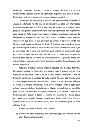 disposição: dicionário, internet, consulta a pessoas da área que tenham
conhecimento e possam explicar os significados da palavra que gerou a dúvida.
Ele também pode recorrer ao professor que elaborou o conteúdo.
       Com relação aos dicionários, o tradutor usa, principalmente, o Houaiss, o
Aurélio e o Michaelis. Na internet, ele deve buscar bons sites com informações
confiáveis daquela área acadêmica. Com relação às pessoas, o tradutor pode
procurar seus pares e trocar informações sobre os significados e sinais possíveis
para traduzi-lo. Após seguir esses passos, o tradutor seleciona as palavras da
Língua Portuguesa que não têm sinal próprio e cria um vídeo com um pequeno
glossário em que explica o que significam os termos do texto que ainda não
têm um sinal próprio na Língua de Sinais. O tradutor usa a paráfrase como
procedimento para explicar os termos sem sinal próprio ou faz uma transcrição
de uma glosa, isto é, uma nota explicativa para cada termo selecionado. Esse
procedimento todo leva em torno de 40 horas, ou seja, uma semana de
trabalho para traduzir um texto de aproximadamente 13 páginas. Então são
selecionadas as palavras, adicionados links para a explicação no glossário, são
criados hipertextos.
       Após isso, o tradutor começa a fazer a tradução para a Língua de Sinais.
Ele não faz sozinho. Na frente dele, assistindo a tudo, fica outro tradutor para
identificar as pequenas falhas e, se for o caso, refazer a filmagem, a fim de
transmitir claramente o conteúdo do texto original. As cenas são filmadas uma
a uma e, depois da edição, passa-se para o revisor que tem de saber a Língua
de Sinais e a Língua Portuguesa, assim pode perceber falhas e pedir para
refazer cenas com falhas. Se ainda houver dúvidas em qual sinal ser escolhido
para traduzir um termo em Português, o tradutor pode recorrer à equipe de
tradutores para discutir e decidir a escolha em conjunto. Só depois desse
processo é que a tradução é posta à disposição no Ambiente Virtual de Ensino e
Aprendizagem do curso de Letras Libras, para ser transmitido para os nove
polos do Brasil.
       A seguir apresento a síntese deste processo:

   a) produção do texto acadêmico para disponibilização do conteúdo on-line
       pelos designers instrucionais;
                                                                              37
 