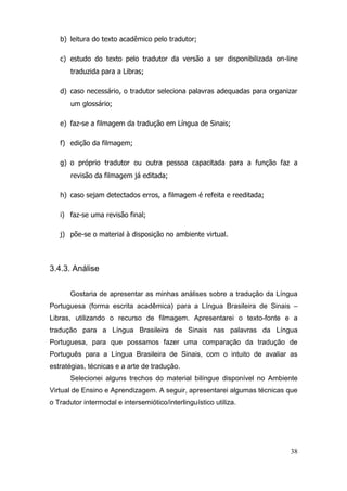 b) leitura do texto acadêmico pelo tradutor;

   c) estudo do texto pelo tradutor da versão a ser disponibilizada on-line
       traduzida para a Libras;

   d) caso necessário, o tradutor seleciona palavras adequadas para organizar
       um glossário;

   e) faz-se a filmagem da tradução em Língua de Sinais;

   f) edição da filmagem;

   g) o próprio tradutor ou outra pessoa capacitada para a função faz a
       revisão da filmagem já editada;

   h) caso sejam detectados erros, a filmagem é refeita e reeditada;

   i) faz-se uma revisão final;

   j) põe-se o material à disposição no ambiente virtual.



3.4.3. Análise


       Gostaria de apresentar as minhas análises sobre a tradução da Língua
Portuguesa (forma escrita acadêmica) para a Língua Brasileira de Sinais –
Libras, utilizando o recurso de filmagem. Apresentarei o texto-fonte e a
tradução para a Língua Brasileira de Sinais nas palavras da Língua
Portuguesa, para que possamos fazer uma comparação da tradução de
Português para a Língua Brasileira de Sinais, com o intuito de avaliar as
estratégias, técnicas e a arte de tradução.
       Selecionei alguns trechos do material bilíngue disponível no Ambiente
Virtual de Ensino e Aprendizagem. A seguir, apresentarei algumas técnicas que
o Tradutor intermodal e intersemiótico/interlinguístico utiliza.




                                                                          38
 
