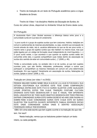  Trecho da tradução de um texto do Português acadêmico para a Língua
       Brasileira de Sinais:


       Trecho do Vídeo 1 da disciplina História da Educação de Surdos, do
Curso de Letras Libras, disponível no Ambiente Virtual de Ensino deste curso.


Em Português:
A doutoranda Karin Lílian Strobel escreveu a diferença básica entre povo e a
comunidade surda em sua tese em andamento:

 “o  povo  surdo  é  o grupo de sujeitos surdos que tem costumes, história, tradições em
comum e pertencentes às mesmas peculiaridades, ou seja, constrói sua concepção de
mundo através da visão, isto é, usuários defensores do que se diz ser povo surdo, o
mesmo seria o grupo de sujeitos surdos que não habitam no mesmo local, mas que
estão ligados por um código de formação visual independente do nível linguístico. (...)
O povo surdo existe, o que acontece é que quando os sujeitos surdos estão em
comunhão entre eles, e quando compartilham suas metas dentro da associação de
surdos  dá  o  sentido  de  estar  em  comunidade  surda  (...)”  (2006,  p. 46).

“Então   a   comunidade   surda,   na verdade não é só de surdos, já que tem sujeitos
ouvintes junto, que são família, intérpretes, professores, amigos e outros que
participam e compartilham os mesmos interesses em comum em uma determinada
localização. Em que lugares? Geralmente em associação de surdos, federações de
surdos,  igrejas  e  outros”  (2006,  p. 43).


Tradução em Libras (ver vídeo 1 no DVD):
PESSOA MULHER SURDA NOME DELA K-A-R-I-N L-I-L-I-A-N S-T-R-O-B-E-L ELA
ESTUDA DOUTORADA ELA ESCREVE ESTE TESE COMO COMPARAÇÃO
DIFERENÇA ENTRE-DOIS ESTE P-O-V-O SURDO SUJEITOS LIVRE QUALQUER
LUGAR (PONTOS) ESTES TEM O-QUE TRADIÇÃO COSTUME CULTURA
DIVERSOS ESTE-TODO DESENVOLVER O QUE É VISUAL TEM DIFERENTE
NIVEL LINGUISTICO SE TODO QUER OBJETIVO DESENVOLVER TODO PRECISA
ENTRAR COMUNIDADE SURDA ESTE KARIN ESCREVE NO-ANO 2006 PAGINA 43
SOBRE-TEMA O-QUE COMUNIDADE SURDA ESTE O-QUE ESTE SÓ SURDO
SUJEITOS TEM SUJEITOS OUVINTE INTERPRETE FAMILIA DIVERSOS ENTAO
ESTE ONDE COMUNIDADE SURDA ONDE É DENTRO ASSOCIAÇÃO
FEDERAÇÃO IGREJA TEM DIVERSOS
OBS: Em cima está escrito que tem sujeito ouvinte e na tradução diz que não
tem. Ver isso!!
       Nesta tradução, vemos que os tradutores podem traduzir um texto
inteiro, ou cada parágrafo.


                                                                                     39
 