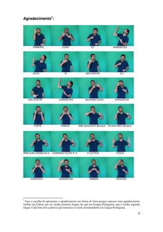 Agradecimento1:




        PRIMEIRA                COISA                    EU                 AGRADECER




        DEUS                      SI                 NÃO EXISTIR                 EU




    NÃO EXISTIR               AGRADECER,             SEGUNDA-COISA           AGRADECER




        FORTE                  FAMÍLIA          MÃE ZENILDA R. SEGALA   PAI ANTONIO SEGALA




IRMÃ SUELI RAMALHO S.   SOBRINHO FELIPE R. S,         E OUTROS                TODOS




      PARENTES,              AGRADECER                  TAMBÉM                PESSOAS




1
  Faço a escolha de apresentar o agradecimento em forma de fotos porque expresso meu agradecimento
melhor em Libras, por ser minha primeira língua, do que em Língua Portuguesa, que é minha segunda
língua. Cada foto tem a palavra que transcreve o sinal correspondente em Língua Portuguesa.

                                                                                                4
 
