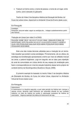  Traduzir um termo como, o nome de pessoa, o nome de um lugar, entre
       outros, como colocado no glossário:


       Trecho do Vídeo 2 da disciplina História da Educação de Surdos, do
Curso de Letras Libras, disponível no Ambiente Virtual de Ensino deste curso.


Em Português:
Investigar:
Pesquisar, procurar saber, seguir os vestígios de..., Indagar cuidadosamente a partir
dos indícios.


Tradução em Libras (ver vídeo 2 no DVD):
PALAVRA NOME DELE I-N-V-E-S-T-I-G-A-R SINAL (SINALIZA O SINAL DE
INVESTIGAR) ESTE PALAVRA I-N-V-E-S-T-I-G-A-R ESTE O-QUE-É EXEMPLO
IGUAL NÓS PESQUISAR ANALISAR DESCOBRIR PESQUISAR DESCOBRIR
PESQUISAR DESCOBRIR


       Esta uma das muitas técnicas utilizadas para a tradução de um termo.
Vale ressaltar que existem outras estratégias. Primeiramente, ele se utilizou da
estratégia da transliteração apresentando o termo por meio do alfabeto manual
da Libras, a palavra isoglossas. Logo em seguida, ele se valeu para repetição
do sinal de comunidade em Libras dentro do seu espaço de sinalização para
fazer a correspondência em nível de solução tradutória desse termo próprio do
contexto teórico da Sociolinguística (Quadros e Souza, 2008).


       O próximo exemplo foi baseado no trecho Vídeo 3 da disciplina História
da Educação de Surdos, do Curso de Letras Libras, disponível no Ambiente
Virtual de Ensino deste curso:


Em Português:
Historicismo:
O historicismo é a doutrina segundo a qual cada período da história tem crenças e
valores únicos, devendo cada fenômeno ser entendido através do seu contexto
histórico; no caso de história de surdos é valorização excessiva da história do
colonizador. Vejamos exemplo de prática do historicismo de hoje.




                                                                                        40
 