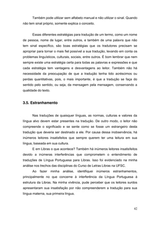 Também pode utilizar sem alfabeto manual e não utilizar o sinal. Quando
não tem sinal próprio, somente explica o conceito.


      Essas diferentes estratégias para tradução de um termo, como um nome
de pessoa, nome de lugar, entre outros, e também de uma palavra que não
tem sinal específico, são boas estratégias que os tradutores precisam se
apropriar para tornar o mais fiel possível a sua tradução, levando em conta os
problemas linguísticos, culturais, sociais, entre outros. É bom lembrar que nem
sempre existe uma estratégia certa para todas as palavras e expressões e que
cada estratégia tem vantagens e desvantagens ao leitor. Também não há
necessidade da preocupação de que a tradução tenha tido acréscimos ou
perdas quantitativas, pois, o mais importante, é que a tradução se faça do
sentido pelo sentido, ou seja, da mensagem pela mensagem, conservando a
qualidade do texto.


3.5. Estranhamento


      Nas traduções de quaisquer línguas, as normas, culturas e valores da
língua alvo devem estar presentes na tradução. De outro modo, o leitor não
compreende o significado e se sente como se fosse um estrangeiro desta
tradução que deveria ser destinado a ele. Por causa dessa inobservância, há
inúmeros leitores insatisfeitos que sempre querem ter uma leitura em sua
língua, baseada em sua cultura.
      E em Libras o que acontece? Também há inúmeros leitores insatisfeitos
devido a inúmeras interferências que comprometem o entendimento de
traduções de Língua Portuguesa para Libras. Isso foi evidenciado na minha
análise nos trechos das disciplinas do Curso de Letras Libras na UFSC.
      Ao   fazer      minha   análise,   identifiquei   inúmeros   estranhamentos,
principalmente no que concerne à interferência da Língua Portuguesa à
estrutura da Libras. Na minha vivência, pude perceber que os leitores surdos
apresentaram sua insatisfação por não compreenderem a tradução para sua
língua materna, sua primeira língua.



                                                                               42
 