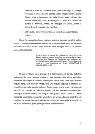 pessoas a usam na conversa diária para fazer negócio, planejar
             refeições e férias, discutir política, fazer fofocas. (Clark, 2000).
             Assim, entre a linguagem de cada língua, suas retóricas são
             sempre diferentes, como a linguagem, ou seja, sua retórica de
             surdos é diferente, então, na tradução de Libras, como a
             interferência à linguagem de ouvintes.

          Entre outros como níveis sintáticos, semânticos, pragmáticos e
             outros.

      Como foi possível conhecer nos itens acima, a tradução para Libras tem
muitos pontos de interferências linguísticas e culturais do Português. O que é
possível para evitar isso? Como resolver essa situação difícil? Os autores
apresentam soluções:

                          A partir disso, a equipe de tradução do curso de Letras
                          Libras passa a buscar soluções, considerando teorias e
                          métodos dos Estudos da Tradução que poderiam ser
                          implantados nas práticas tradutórias do Português escrito
                          para a Língua Brasileira de Sinais. (QUADROS E
                          SOUZA, 2008, p. 7)



      O que o tradutor deve priorizar é o aperfeiçoamento de seu trabalho,
realizando de uma maneira melhor a sua tradução. Há vários caminhos
diferentes para seguir e diversas teorias para tomar como base. Não existe o
traduzir certo, nem traduzir errado, mas um traduzir segundo o contexto de
experiência na vida social e cultural. Deste modo, buscaremos, na teoria de
tradução minorizante de Lawrence Venuti, um dos possíveis caminhos para
conseguir traduzir melhor da Língua Portuguesa escrita para a Libras.
Aplicando essa teoria, buscamos uma chave de uma porta para encontrar um
caminho para esse tipo de tradução de forma mais adequada à experiência
visual do leitor surdo, para que haja menos estranhamento.




                                                                                44
 