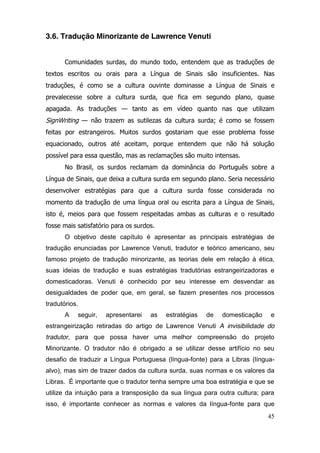 3.6. Tradução Minorizante de Lawrence Venuti


       Comunidades surdas, do mundo todo, entendem que as traduções de
textos escritos ou orais para a Língua de Sinais são insuficientes. Nas
traduções, é como se a cultura ouvinte dominasse a Língua de Sinais e
prevalecesse sobre a cultura surda, que fica em segundo plano, quase
apagada. As traduções — tanto as em vídeo quanto nas que utilizam
SignWriting — não trazem as sutilezas da cultura surda; é como se fossem
feitas por estrangeiros. Muitos surdos gostariam que esse problema fosse
equacionado, outros até aceitam, porque entendem que não há solução
possível para essa questão, mas as reclamações são muito intensas.
       No Brasil, os surdos reclamam da dominância do Português sobre a
Língua de Sinais, que deixa a cultura surda em segundo plano. Seria necessário
desenvolver estratégias para que a cultura surda fosse considerada no
momento da tradução de uma língua oral ou escrita para a Língua de Sinais,
isto é, meios para que fossem respeitadas ambas as culturas e o resultado
fosse mais satisfatório para os surdos.
       O objetivo deste capítulo é apresentar as principais estratégias de
tradução enunciadas por Lawrence Venuti, tradutor e teórico americano, seu
famoso projeto de tradução minorizante, as teorias dele em relação à ética,
suas ideias de tradução e suas estratégias tradutórias estrangeirizadoras e
domesticadoras. Venuti é conhecido por seu interesse em desvendar as
desigualdades de poder que, em geral, se fazem presentes nos processos
tradutórios.
       A   seguir,   apresentarei    as   estratégias   de   domesticação   e
estrangeirização retiradas do artigo de Lawrence Venuti A invisibilidade do
tradutor, para que possa haver uma melhor compreensão do projeto
Minorizante. O tradutor não é obrigado a se utilizar desse artifício no seu
desafio de traduzir a Língua Portuguesa (língua-fonte) para a Libras (língua-
alvo), mas sim de trazer dados da cultura surda, suas normas e os valores da
Libras. É importante que o tradutor tenha sempre uma boa estratégia e que se
utilize da intuição para a transposição da sua língua para outra cultura; para
isso, é importante conhecer as normas e valores da língua-fonte para que
                                                                            45
 