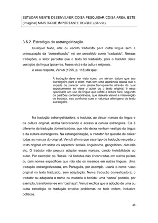 ESTUDAR MENTE DESENVILVER COISA PESQUISAR COISA AREA; ESTE
(Imaginar) MAIS O-QUE IMPORTANTE DO-QUE (ciência).




3.6.2. Estratégia de estrangeirização
       Qualquer texto, oral ou escrito traduzido para outra língua sem a
preocupação   da   “domesticação”   vai   ser   percebido   como   “traduzido”.   Nessas  
traduções, o leitor percebe que o texto foi traduzido, pois o tradutor deixa
vestígios da língua (palavras, frases etc) e da cultura originais.
       A esse respeito, Venuti (1995, p. 118) diz que:

                       A tradução deve ser vista como um sérium datum que soa
                       estrangeiro para o leitor, mas tem uma aparência opaca que a
                       impede de parecer uma janela transparente através da qual
                       supostamente se visse o autor ou o texto original; é essa
                       opacidade um uso da língua que reflita a leitura fácil, segundo
                       os padrões contemporâneos, que deixará visível a intervenção
                       do tradutor, seu confronto com a natureza alienígena do texto
                       estrangeiro




       Na tradução estrangeirizadora, o tradutor, ao deixar marcas da língua e
da cultura original, acaba favorecendo o acesso à cultura estrangeira. Ela é
diferente da tradução domesticadora, que não deixa nenhum vestígio da língua
e da cultura estrangeiras. Na estrangeirização, o tradutor faz questão de deixar
todas as marcas do original. Venuti afirma que esse tipo de tradução respeita o
texto original em todos os aspectos: sociais, linguísticos, geográficos, culturais
etc. O tradutor não procura adaptar essas marcas, dando invisibilidade ao
autor. Por exemplo: na Rússia, há bebidas não encontradas em outros países
ou com nomes específicos que não são os mesmos em outras línguas. Uma
tradução estrangeirizadora, em Português, por exemplo, usaria o nome russo
original no texto traduzido, sem adaptação. Numa tradução domesticadora, o
tradutor ou adaptaria o nome ou mudaria a bebida: uma “vodca” poderia, por
exemplo, transformar-se em “cachaça”. Venuti explica que a adoção de uma ou
outra estratégia de tradução envolve problemas de toda ordem, inclusive
políticos.


                                                                                      48
 