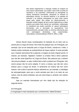 Nos países hegemônicos a tradução modela as imagens de
                            seus outros subordinados, que podem variar entre os polos do
                            narcisismo e da autocrítica, confirmando ou derrogando os
                            valores domésticos dominantes, reforçando ou revendo os
                            estereótipos étnicos, os cânones literários e os padrões de
                            mercado e as políticas estrangeiras às quais outra cultura
                            possa estar sujeita. Nos países em desenvolvimento, a
                            tradução modela imagens de seus outros hegemônicos e deles
                            próprios que podem tanto clamar por submissão, colaboração
                            ou resistência que podem assimilar os valores estrangeiros
                            dominantes, com a aprovação ou aquiescência, livre
                            empreendimento, devoção cristã, ou revê-los criticamente para
                            criar   autoimagens     domésticas,    mas     oposicionistas,
                            nacionalistas, fundamentalistas (VENUTI, 2002, p. 299).




        Vamos discutir essas considerações na tradução de um texto oral ou
escrito para a Língua de Sinais. Num texto de qualquer tipo, em Português, por
exemplo, que vai ser traduzido para a Língua de Sinais, usando-se o vídeo, o
tradutor acaba mantendo as características da língua original. O surdo percebe
que o tradutor permanece fiel a palavras e imagens do texto original escrito. O
tradutor,   por   exemplo,   “digitaliza”   (“soletra”   ou   sinaliza   “letra   a   letra”)   palavras  
que não têm sinal específico na Língua de Sinais. São palavras que o tradutor
não procura adaptar, ou seja, sinaliza letra a letra a palavra em Português. Isso
ocorre porque não há como adaptar. É como a música, que não tem como
traduzir para a Língua de Sinais. O sentimento da música não tem como
traduzir, mas a letra é possível traduzir adotando-se, por exemplo, a estratégia
de estrangeirização, para que o surdo perceba que não é um texto de sua
cultura, mas de cultura oralizada, que usa outra língua e, portanto, tem valores
diferentes.
        Veja um exemplo dramatizado por mim deste tipo de tradução do
seguinte trecho:


Em Português:
A imaginação é mais importante que o conhecimento. (Albert Einstein)




                                                                                                      49
 