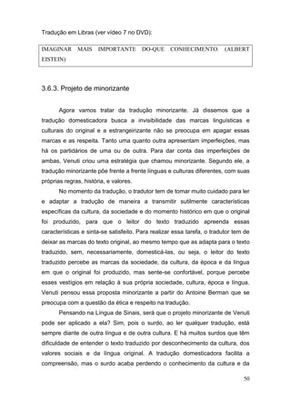 Tradução em Libras (ver vídeo 7 no DVD):

IMAGINAR      MAIS     IMPORTANTE       DO-QUE     CONHECIMENTO.         (ALBERT
EISTEIN)




3.6.3. Projeto de minorizante


       Agora vamos tratar da tradução minorizante. Já dissemos que a
tradução domesticadora busca a invisibilidade das marcas linguísticas e
culturais do original e a estrangeirizante não se preocupa em apagar essas
marcas e as respeita. Tanto uma quanto outra apresentam imperfeições, mas
há os partidários de uma ou de outra. Para dar conta das imperfeições de
ambas, Venuti criou uma estratégia que chamou minorizante. Segundo ele, a
tradução minorizante põe frente a frente línguas e culturas diferentes, com suas
próprias regras, história, e valores.
       No momento da tradução, o tradutor tem de tomar muito cuidado para ler
e adaptar a tradução de maneira a transmitir sutilmente características
específicas da cultura, da sociedade e do momento histórico em que o original
foi produzido, para que o leitor do texto traduzido apreenda essas
características e sinta-se satisfeito. Para realizar essa tarefa, o tradutor tem de
deixar as marcas do texto original, ao mesmo tempo que as adapta para o texto
traduzido, sem, necessariamente, domesticá-las, ou seja, o leitor do texto
traduzido percebe as marcas da sociedade, da cultura, da época e da língua
em que o original foi produzido, mas sente-se confortável, porque percebe
esses vestígios em relação à sua própria sociedade, cultura, época e língua.
Venuti pensou essa proposta minorizante a partir do Antoine Berman que se
preocupa com a questão da ética e respeito na tradução.
       Pensando na Língua de Sinais, será que o projeto minorizante de Venuti
pode ser aplicado a ela? Sim, pois o surdo, ao ler qualquer tradução, está
sempre diante de outra língua e de outra cultura. E há muitos surdos que têm
dificuldade de entender o texto traduzido por desconhecimento da cultura, dos
valores sociais e da língua original. A tradução domesticadora facilita a
compreensão, mas o surdo acaba perdendo o conhecimento da cultura e da

                                                                                50
 