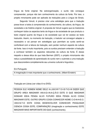 língua da fonte original. Na estrangeirização, o surdo não consegue
compreender, porque não tem conhecimento da cultura da fonte. Por isso, o
projeto minorizante pode ser aplicado às traduções para a Língua de Sinais.
      Segundo Venuti, é preciso criar uma estratégia para que a tradução
possa levar a todos à compreensão do conhecimento, da cultura, da língua, da
sociedade e da história original. A proposta de Venuti sugere que os tradutores
conheçam todos os aspectos tanto da língua e da sociedade de que produziu o
texto original quanto da língua e da sociedade que vai ter acesso ao texto
traduzido. Assim, no momento da tradução, o tradutor vai conseguir adaptar o
necessário e vai pensar em estratégias que permitam ao surdo sentir-se
confortável com a leitura da tradução, sem perder nenhum aspecto da cultura
da fonte. Isso é muito importante, pois os surdos precisam entender a tradução
e conhecer também os aspectos relevantes da cultura da fonte. É desse
respeito e dessa ética de que trata Berman (2007); o projeto minorizante não
reduz a possibilidade de aprendizado do surdo nem o submete a uma tradução
que desconsidera completamente seu universo cultural e linguístico.


Em Português:
A imaginação é mais importante que o conhecimento. (Albert Einstein)




Tradução em Libras (ver vídeo 8 no DVD):

PESSOA ELE HOMEM NOME DELE A-L-B-E-R-T E-I-S-T-E-I-N DIZER QUE
GRUPO AREA IMAGINAR I-M-A-G-I-N-A-Ç-Ã-O ESTE O QUE IMAGINAR
SONHAR IDEIA PENSA ALVO FUTURO IDEIA PENSA ALVO COISA
IMAGINAR ESTE; OUTRO GRUPO COISA CONHECER NOME C-O-N-H-E-C-
I-M-E-N-T-O   ESTE    COISA    DESENVOLVER        CONHECER       PESQUISAR
CIENCIA COISA ESTE; COMPARAÇÃO (imaginação e conhecimento) ESTE
IMAGINAR MAIS IMPORTANTE DO-QUE (conhecimento).




                                                                            51
 