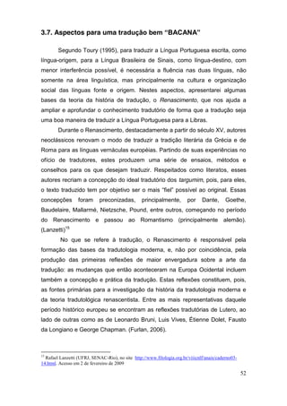 3.7. Aspectos para uma tradução  bem  “BACANA”

        Segundo Toury (1995), para traduzir a Língua Portuguesa escrita, como
língua-origem, para a Língua Brasileira de Sinais, como língua-destino, com
menor interferência possível, é necessária a fluência nas duas línguas, não
somente na área linguística, mas principalmente na cultura e organização
social das línguas fonte e origem. Nestes aspectos, apresentarei algumas
bases da teoria da história de tradução, o Renascimento, que nos ajuda a
ampliar e aprofundar o conhecimento tradutório de forma que a tradução seja
uma boa maneira de traduzir a Língua Portuguesa para a Libras.
        Durante o Renascimento, destacadamente a partir do século XV, autores
neoclássicos renovam o modo de traduzir a tradição literária da Grécia e de
Roma para as línguas vernáculas européias. Partindo de suas experiências no
ofício de tradutores, estes produzem uma série de ensaios, métodos e
conselhos para os que desejam traduzir. Respeitados como literatos, esses
autores recriam a concepção do ideal tradutório dos targumim, pois, para eles,
o   texto   traduzido   tem   por   objetivo   ser   o   mais   “fiel”  possível   ao   original.   Essas  
concepções         foram      preconizadas,         principalmente,        por     Dante,      Goethe,
Baudelaire, Mallarmé, Nietzsche, Pound, entre outros, começando no período
do Renascimento e passou ao Romantismo (principalmente alemão).
(Lanzetti)15
          No que se refere à tradução, o Renascimento é responsável pela
formação das bases da tradutologia moderna, e, não por coincidência, pela
produção das primeiras reflexões de maior envergadura sobre a arte da
tradução: as mudanças que então aconteceram na Europa Ocidental incluem
também a concepção e prática da tradução. Estas reflexões constituem, pois,
as fontes primárias para a investigação da história da tradutologia moderna e
da teoria tradutológica renascentista. Entre as mais representativas daquele
período histórico europeu se encontram as reflexões tradutórias de Lutero, ao
lado de outras como as de Leonardo Bruni, Luis Vives, Étienne Dolet, Fausto
da Longiano e George Chapman. (Furlan, 2006).



15
  Rafael Lanzetti (UFRJ, SENAC-Rio), no site http://www.filologia.org.br/viiicnlf/anais/caderno03-
14.html. Acesso em 2 de fevereiro de 2009

                                                                                                       52
 