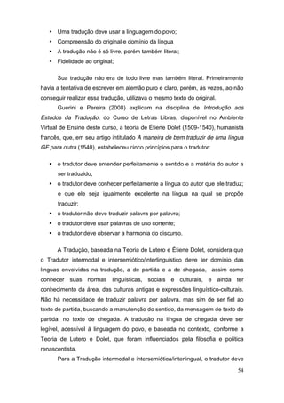  Uma tradução deve usar a linguagem do povo;
    Compreensão do original e domínio da língua
    A tradução não é só livre, porém também literal;
    Fidelidade ao original;

      Sua tradução não era de todo livre mas também literal. Primeiramente
havia a tentativa de escrever em alemão puro e claro, porém, às vezes, ao não
conseguir realizar essa tradução, utilizava o mesmo texto do original.
      Guerini e Pereira (2008) explicam na disciplina de Introdução aos
Estudos da Tradução, do Curso de Letras Libras, disponível no Ambiente
Virtual de Ensino deste curso, a teoria de Étiene Dolet (1509-1540), humanista
francês, que, em seu artigo intitulado A maneira de bem traduzir de uma língua
GF para outra (1540), estabeleceu cinco princípios para o tradutor:

    o tradutor deve entender perfeitamente o sentido e a matéria do autor a
      ser traduzido;
    o tradutor deve conhecer perfeitamente a língua do autor que ele traduz;
      e que ele seja igualmente excelente na língua na qual se propõe
      traduzir;
    o tradutor não deve traduzir palavra por palavra;
    o tradutor deve usar palavras de uso corrente;
    o tradutor deve observar a harmonia do discurso.

      A Tradução, baseada na Teoria de Lutero e Étiene Dolet, considera que
o Tradutor intermodal e intersemiótico/interlinguistico deve ter domínio das
línguas envolvidas na tradução, a de partida e a de chegada, assim como
conhecer suas normas linguísticas, sociais e culturais, e ainda ter
conhecimento da área, das culturas antigas e expressões linguístico-culturais.
Não há necessidade de traduzir palavra por palavra, mas sim de ser fiel ao
texto de partida, buscando a manutenção do sentido, da mensagem de texto de
partida, no texto de chegada. A tradução na língua de chegada deve ser
legível, acessível à linguagem do povo, e baseada no contexto, conforme a
Teoria de Lutero e Dolet, que foram influenciados pela filosofia e política
renascentista.
      Para a Tradução intermodal e intersemiótica/interlingual, o tradutor deve

                                                                            54
 