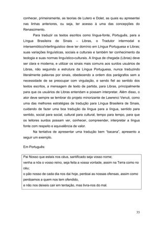 conhecer, primeiramente, as teorias de Lutero e Dolet, as quais eu apresentei
nas linhas anteriores, ou seja, ter acesso à uma das concepções do
Renascimento.
       Para traduzir os textos escritos como língua-fonte, Português, para a
Língua   Brasileira   de   Sinais   –   Libras,   o   Tradutor   intermodal   e
intersemiótico/interlinguistico deve ter domínio em Língua Portuguesa e Libras;
suas variações linguísticas, sociais e culturais e também ter conhecimento da
teologia e suas normas linguístico-culturais. A língua de chegada (Libras) deve
ser clara e moderna, e utilizar os sinais mais comuns aos surdos usuários de
Libras, não seguindo a estrutura da Língua Portuguesa, nunca traduzindo
literalmente palavras por sinais, obedecendo a ordem dos parágrafos sem a
necessidade de se preocupar com virgulação, e sendo fiel ao sentido dos
textos escritos, a mensagem de texto de partida, para Libras, principalmente
para que os usuários de Libras entendam e possam interpretar. Além disso, o
ator deve sempre se lembrar do projeto minorizante de Lawrenci Venuti, como
uma das melhores estratégias de tradução para Língua Brasileira de Sinais,
cuidando de fazer uma boa tradução da língua para a língua, sentido para
sentido, social para social, cultural para cultural, tempo para tempo, para que
os leitores surdos possam ver, conhecer, compreender, interpretar a língua
fonte com respeito e equivalência de valor.
       Na tentativa de apresentar uma tradução bem “bacana”, apresento a
seguir um exemplo.

Em Português:


Pai Nosso que estais nos céus, santificado seja vosso nome;
venha a nós o vosso reino, seja feita a vossa vontade, assim na Terra como no
céu;
o pão nosso de cada dia nos dai hoje, perdoai as nossas ofensas, assim como
perdoamos a quem nos tem ofendido,
e não nos deixeis cair em tentação, mas livra-nos do mal.




                                                                              55
 