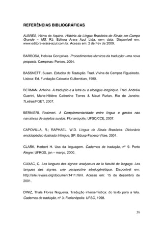 REFERÊNCIAS BIBLIOGRÁFICAS

ALBRES, Neiva de Aquino. História da Língua Brasileira de Sinais em Campo
Grande – MS. RJ: Editora Arara Azul Ltda, sem data. Disponível em:
www.editora-arara-azul.com.br. Acesso em: 2 de Fev de 2009.


BARBOSA, Heloisa Gonçalves. Procedimentos técnicos da tradução: uma nova
proposta. Campinas: Pontes, 2004.


BASSNETT, Susan. Estudos de Tradução. Trad. Vivina de Campos Figueiredo.
Lisboa: Ed. Fundação Calouste Gulbenkian, 1980.


BERMAN, Antoine. A tradução e a letra ou o albergue longínquo. Trad. Andréia
Guerini, Marie-Hélène Catherine Torres & Mauri Furlan. Rio de Janeiro:
7Letras/PGET, 2007.


BERNIERI, Rosimeri. A Complementaridade entre língua e gestos nas
narrativas de sujeitos surdos. Florianópolis: UFSC/CCE, 2007.


CAPOVILLA, R.; RAPHAEL, W.D. Língua de Sinais Brasileira: Dicionário
enciclopédico ilustrado trilíngue. SP: Edusp-Fapesp-Vitae, 2001.


CLARK, Herbert H. Uso da linguagem. Cadernos de tradução, nº 9. Porto
Alegre: UFRGS, jan – março, 2000.


CUXAC, C. Les langues des signes: analyseurs de la faculté de langage. Les
langues des signes: une perspective sémiogénétique. Disponível em:
http://aile.revues.org/document1411.html. Acesso em: 15 de dezembro de
2001.


DINIZ, Thaís Flores Nogueira. Tradução intersemiótica: do texto para a tela.
Cadernos de tradução, nº 3. Florianópolis: UFSC, 1998.



                                                                         58
 