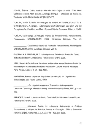 DOLET, Étienne. Como traduzir bem de uma Língua a outra. Trad. Marc
Goldstein e Nícia Adan Bonatti. Antologia Bilíngue – Clássicos da Teoria da
Tradução, Vol 4. Florianópolis: UFSC/NUPLITT,

FURLAN, Mauri. A teoria de tradução de Lutero. In: ENDRUSCHAT, A. &
SHÖNBERGER, A. (orgs.).         Übersetzung und Übersetzen aus dem und ins
Portugiesische. Frankfurt am Main: Domus Editoria Europaea, 2004, p. 11-21.


FURLAN, Mauri (org.). A tradução retórica do Renascimento. Renascimento.
Florianópolis:   UFSC/NUPLITT,        2006.   (Antologia    Bilíngue.   Vol.   4).


____________. Clássicos da Teoria da Tradução. Renascimento. Florianópolis:
UFSC/NUPLITT, 2006. (Antologia Bilíngue. Vol. 4).

GUERINI, A. & PEREIRA, M. C. Introdução aos Estudos da Tradução. Curso
de bacharelado em Letras Libras. Florianópolis: UFSC, 2008.

HALL, Stuart. A Centralidade da cultura: notas sobre as revoluções culturais de
nosso tempo. In: Revista Educação e Realidade: Cultura, Mídia e educação.
Porto Alegre, v. 22, n. 3, jul – dez, 1997.


JAKOBSON, Roman. Aspectos linguísticos da tradução. In: Linguística e
comunicação. São Paulo: Cultrix, 1969.

_____________. On Linguistic Aspects of Translation, in Language in
Literature. Cambridge (Massachusetts): Harvard University Press, 1987, p. 428-
435.

KARNOPP, Lodenir. Literatura Surda. Curso de licenciatura em Letras Libras.
Florianópolis: UFSC, 2008.

_____________.Literatura Surda. In: Literatura, Letramento e Práticas
Educacionais – Grupo de Estudos Surdos e Educação. ETD – Educação
Temática Digital. Campinas, v. 7, n. 2, p. 98 – 109, jun. 2006.




                                                                               59
 