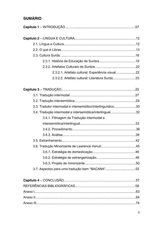 SUMÁRIO

Capítulo 1 – INTRODUÇÃO.............................................................................07


Capítulo 2 – LÍNGUA E CULTURA...................................................................12
          2.1. Língua e Cultura...............................................................................12
          2.2. O que é Libras..................................................................................13
          2.3. Cultura Surda...................................................................................16
                    2.3.1. História da Educação de Surdos........................................19
                    2.3.2. Artefatos Culturais de Surdos.............................................22
                              2.3.2.1. Artefato cultural: Experiência visual......................22
                              2.3.2.2. Artefato cultural: Literatura Surda.........................23


Capítulo 3 – TRADUÇÃO.................................................................................25
          3.1. Tradução intermodal........................................................................27
          3.2. Tradução intersemiótica...................................................................29
          3.3. Tradutor intermodal e intersemiótico/interlinguístico........................30
          3.4. Tradução intermodal e intersemiótica/interlingual............................32
                    3.4.1. Filmagem da Tradução intermodal e
                    intersemiótica/interlingual.............................................................33
                    3.4.2. Procedimento......................................................................36
                    3.4.3. Análise................................................................................38
          3.5. Estranhamento.................................................................................42
          3.6. Tradução Minorizante de Lawrence Venuti......................................45
                    3.6.1. Estratégia de domesticação...............................................46
                    3.6.2. Estratégia de estrangeirização...........................................48
                    3.6.3. Projeto de minorizante........................................................50
          3.7. Aspectos para uma tradução bem “BACANA”.................................52


Capítulo 4 – CONCLUSÃO...............................................................................57
REFERÊNCIAS BIBLIOGRÁFICAS..................................................................58
Anexo I...............................................................................................................63
Anexo II..............................................................................................................64
Anexo III.............................................................................................................74

                                                                                                                      6
 