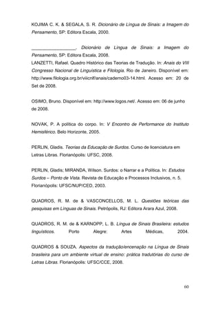 KOJIMA C. K. & SEGALA, S. R. Dicionário de Língua de Sinais: a Imagem do
Pensamento, SP: Editora Escala, 2000.


__________________. Dicionário de Língua de Sinais: a Imagem do
Pensamento, SP: Editora Escala, 2008.
LANZETTI, Rafael. Quadro Histórico das Teorias de Tradução. In: Anais do VIII
Congresso Nacional de Linguística e Filologia. Rio de Janeiro. Disponível em:
http://www.filologia.org.br/viiicnlf/anais/caderno03-14.html. Acesso em: 20 de
Set de 2008.


OSIMO, Bruno. Disponível em: http://www.logos.net/. Acesso em: 06 de junho
de 2008.


NOVAK, P. A política do corpo. In: V Encontro de Performance do Instituto
Hemisférico. Belo Horizonte, 2005.


PERLIN, Gladis. Teorias da Educação de Surdos. Curso de licenciatura em
Letras Libras. Florianópolis: UFSC, 2008.


PERLIN, Gladis; MIRANDA, Wilson. Surdos: o Narrar e a Política. In: Estudos
Surdos – Ponto de Vista. Revista de Educação e Processos Inclusivos, n. 5.
Florianópolis: UFSC/NUP/CED, 2003.


QUADROS, R. M. de & VASCONCELLOS, M. L. Questões teóricas das
pesquisas em Línguas de Sinais. Petrópolis, RJ: Editora Arara Azul, 2008.


QUADROS, R. M. de & KARNOPP, L. B. Língua de Sinais Brasileira: estudos
linguísticos.     Porto        Alegre:      Artes        Médicas,           2004.


QUADROS & SOUZA. Aspectos da tradução/encenação na Língua de Sinais
brasileira para um ambiente virtual de ensino: prática tradutórias do curso de
Letras Libras. Florianópolis: UFSC/CCE, 2008.




                                                                              60
 