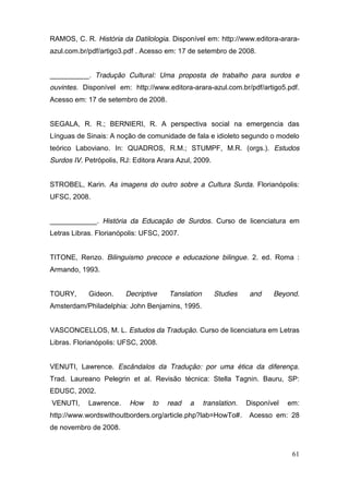 RAMOS, C. R. História da Datilologia. Disponível em: http://www.editora-arara-
azul.com.br/pdf/artigo3.pdf . Acesso em: 17 de setembro de 2008.


__________. Tradução Cultural: Uma proposta de trabalho para surdos e
ouvintes. Disponível em: http://www.editora-arara-azul.com.br/pdf/artigo5.pdf.
Acesso em: 17 de setembro de 2008.


SEGALA, R. R.; BERNIERI, R. A perspectiva social na emergencia das
Línguas de Sinais: A noção de comunidade de fala e idioleto segundo o modelo
teórico Laboviano. In: QUADROS, R.M.; STUMPF, M.R. (orgs.). Estudos
Surdos IV. Petrópolis, RJ: Editora Arara Azul, 2009.


STROBEL, Karin. As imagens do outro sobre a Cultura Surda. Florianópolis:
UFSC, 2008.


____________. História da Educação de Surdos. Curso de licenciatura em
Letras Libras. Florianópolis: UFSC, 2007.


TITONE, Renzo. Bilinguismo precoce e educazione bilingue. 2. ed. Roma :
Armando, 1993.


TOURY,      Gideon.     Decriptive    Tanslation       Studies     and    Beyond.
Amsterdam/Philadelphia: John Benjamins, 1995.


VASCONCELLOS, M. L. Estudos da Tradução. Curso de licenciatura em Letras
Libras. Florianópolis: UFSC, 2008.


VENUTI, Lawrence. Escândalos da Tradução: por uma ética da diferença.
Trad. Laureano Pelegrin et al. Revisão técnica: Stella Tagnin. Bauru, SP:
EDUSC, 2002.
VENUTI,     Lawrence.    How     to   read   a     translation.   Disponível   em:
http://www.wordswithoutborders.org/article.php?lab=HowTo#.         Acesso em: 28
de novembro de 2008.


                                                                                61
 