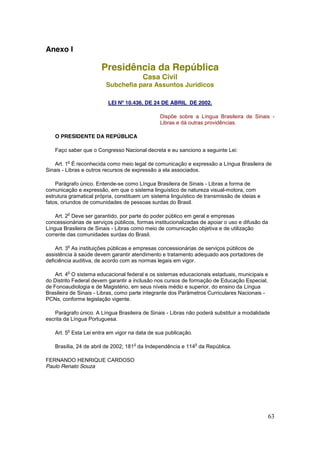 Anexo I

                       Presidência da República
                                        Casa Civil
                         Subchefia para Assuntos Jurídicos

                          LEI Nº 10.436, DE 24 DE ABRIL DE 2002.

                                               Dispõe sobre a Língua Brasileira de Sinais -
                                               Libras e dá outras providências.

   O PRESIDENTE DA REPÚBLICA

   Faço saber que o Congresso Nacional decreta e eu sanciono a seguinte Lei:

         o
    Art. 1 É reconhecida como meio legal de comunicação e expressão a Língua Brasileira de
Sinais - Libras e outros recursos de expressão a ela associados.

    Parágrafo único. Entende-se como Língua Brasileira de Sinais - Libras a forma de
comunicação e expressão, em que o sistema linguístico de natureza visual-motora, com
estrutura gramatical própria, constituem um sistema linguístico de transmissão de ideias e
fatos, oriundos de comunidades de pessoas surdas do Brasil.

         o
    Art. 2 Deve ser garantido, por parte do poder público em geral e empresas
concessionárias de serviços públicos, formas institucionalizadas de apoiar o uso e difusão da
Língua Brasileira de Sinais - Libras como meio de comunicação objetiva e de utilização
corrente das comunidades surdas do Brasil.

         o
    Art. 3 As instituições públicas e empresas concessionárias de serviços públicos de
assistência à saúde devem garantir atendimento e tratamento adequado aos portadores de
deficiência auditiva, de acordo com as normas legais em vigor.

         o
    Art. 4 O sistema educacional federal e os sistemas educacionais estaduais, municipais e
do Distrito Federal devem garantir a inclusão nos cursos de formação de Educação Especial,
de Fonoaudiologia e de Magistério, em seus níveis médio e superior, do ensino da Língua
Brasileira de Sinais - Libras, como parte integrante dos Parâmetros Curriculares Nacionais -
PCNs, conforme legislação vigente.

    Parágrafo único. A Língua Brasileira de Sinais - Libras não poderá substituir a modalidade
escrita da Língua Portuguesa.

         o
   Art. 5 Esta Lei entra em vigor na data de sua publicação.

                                    o                          o
   Brasília, 24 de abril de 2002; 181 da Independência e 114 da República.

FERNANDO HENRIQUE CARDOSO
Paulo Renato Souza




                                                                                                63
 