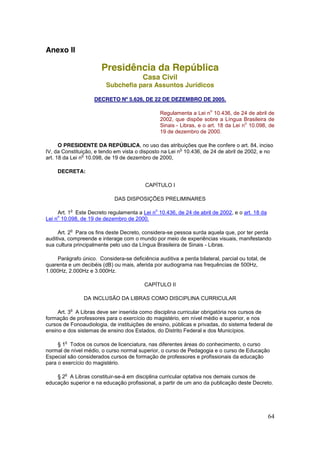 Anexo II

                       Presidência da República
                                         Casa Civil
                         Subchefia para Assuntos Jurídicos

                    DECRETO Nº 5.626, DE 22 DE DEZEMBRO DE 2005.

                                                                       o
                                                  Regulamenta a Lei n 10.436, de 24 de abril de
                                                  2002, que dispõe sobre a Língua Brasileira de
                                                                                       o
                                                  Sinais - Libras, e o art. 18 da Lei n 10.098, de
                                                  19 de dezembro de 2000.

      O PRESIDENTE DA REPÚBLICA, no uso das atribuições que lhe confere o art. 84, inciso
                                                         o
IV, da Constituição, e tendo em vista o disposto na Lei n 10.436, de 24 de abril de 2002, e no
                o
art. 18 da Lei n 10.098, de 19 de dezembro de 2000,

     DECRETA:

                                          CAPÍTULO I

                             DAS DISPOSIÇÕES PRELIMINARES

            o                                 o
     Art. 1 Este Decreto regulamenta a Lei n 10.436, de 24 de abril de 2002, e o art. 18 da
    o
Lei n 10.098, de 19 de dezembro de 2000.

            o
     Art. 2 Para os fins deste Decreto, considera-se pessoa surda aquela que, por ter perda
auditiva, compreende e interage com o mundo por meio de experiências visuais, manifestando
sua cultura principalmente pelo uso da Língua Brasileira de Sinais - Libras.

    Parágrafo único. Considera-se deficiência auditiva a perda bilateral, parcial ou total, de
quarenta e um decibéis (dB) ou mais, aferida por audiograma nas frequências de 500Hz,
1.000Hz, 2.000Hz e 3.000Hz.

                                          CAPÍTULO II

                DA INCLUSÃO DA LIBRAS COMO DISCIPLINA CURRICULAR

            o
     Art. 3 A Libras deve ser inserida como disciplina curricular obrigatória nos cursos de
formação de professores para o exercício do magistério, em nível médio e superior, e nos
cursos de Fonoaudiologia, de instituições de ensino, públicas e privadas, do sistema federal de
ensino e dos sistemas de ensino dos Estados, do Distrito Federal e dos Municípios.

        o
     § 1 Todos os cursos de licenciatura, nas diferentes áreas do conhecimento, o curso
normal de nível médio, o curso normal superior, o curso de Pedagogia e o curso de Educação
Especial são considerados cursos de formação de professores e profissionais da educação
para o exercício do magistério.

        o
    § 2 A Libras constituir-se-á em disciplina curricular optativa nos demais cursos de
educação superior e na educação profissional, a partir de um ano da publicação deste Decreto.




                                                                                                 64
 
