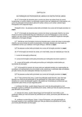 CAPÍTULO III

       DA FORMAÇÃO DO PROFESSOR DE LIBRAS E DO INSTRUTOR DE LIBRAS

            o
     Art. 4 A formação de docentes para o ensino de Libras nas séries finais do ensino
fundamental, no ensino médio e na educação superior deve ser realizada em nível superior, em
curso de graduação de licenciatura plena em Letras: Libras ou em Letras: Libras/Língua
Portuguesa como segunda língua.

    Parágrafo único. As pessoas surdas terão prioridade nos cursos de formação previstos no
caput.

            o
      Art. 5 A formação de docentes para o ensino de Libras na educação infantil e nos anos
iniciais do ensino fundamental deve ser realizada em curso de Pedagogia ou curso normal
superior, em que Libras e Língua Portuguesa escrita tenham constituído línguas de instrução,
viabilizando a formação bilíngue.

        o
     § 1 Admite-se como formação mínima de docentes para o ensino de Libras na educação
infantil e nos anos iniciais do ensino fundamental, a formação ofertada em nível médio na
modalidade normal, que viabilizar a formação bilíngue, referida no caput.

        o
    § 2 As pessoas surdas terão prioridade nos cursos de formação previstos no caput.

            o
    Art. 6 A formação de instrutor de Libras, em nível médio, deve ser realizada por meio de:

    I - cursos de educação profissional;

    II - cursos de formação continuada promovidos por instituições de ensino superior; e

     III - cursos de formação continuada promovidos por instituições credenciadas por
secretarias de educação.

        o
     § 1 A formação do instrutor de Libras pode ser realizada também por organizações da
sociedade civil representativa da comunidade surda, desde que o certificado seja convalidado
por pelo menos uma das instituições referidas nos incisos II e III.

        o
    § 2 As pessoas surdas terão prioridade nos cursos de formação previstos no caput.

            o
     Art. 7 Nos próximos dez anos, a partir da publicação deste Decreto, caso não haja
docente com título de pós-graduação ou de graduação em Libras para o ensino dessa
disciplina em cursos de educação superior, ela poderá ser ministrada por profissionais que
apresentem pelo menos um dos seguintes perfis:

     I - professor de Libras, usuário dessa língua com curso de pós-graduação ou com
formação superior e certificado de proficiência em Libras, obtido por meio de exame promovido
pelo Ministério da Educação;

      II - instrutor de Libras, usuário dessa língua com formação de nível médio e com
certificado obtido por meio de exame de proficiência em Libras, promovido pelo Ministério da
Educação;

    III - professor ouvinte bilíngue: Libras - Língua Portuguesa, com pós-graduação ou
formação superior e com certificado obtido por meio de exame de proficiência em Libras,
promovido pelo Ministério da Educação.


                                                                                               65
 