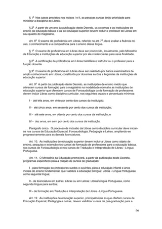 o
     § 1 Nos casos previstos nos incisos I e II, as pessoas surdas terão prioridade para
ministrar a disciplina de Libras.

        o
     § 2 A partir de um ano da publicação deste Decreto, os sistemas e as instituições de
ensino da educação básica e as de educação superior devem incluir o professor de Libras em
seu quadro do magistério.

            o                                                      o
     Art. 8 O exame de proficiência em Libras, referido no art. 7 , deve avaliar a fluência no
uso, o conhecimento e a competência para o ensino dessa língua.

        o
    § 1 O exame de proficiência em Libras deve ser promovido, anualmente, pelo Ministério
da Educação e instituições de educação superior por ele credenciadas para essa finalidade.

        o
     § 2 A certificação de proficiência em Libras habilitará o instrutor ou o professor para a
função docente.

        o
    § 3 O exame de proficiência em Libras deve ser realizado por banca examinadora de
amplo conhecimento em Libras, constituída por docentes surdos e lingüistas de instituições de
educação superior.

            o
     Art. 9 A partir da publicação deste Decreto, as instituições de ensino médio que
oferecem cursos de formação para o magistério na modalidade normal e as instituições de
educação superior que oferecem cursos de Fonoaudiologia ou de formação de professores
devem incluir Libras como disciplina curricular, nos seguintes prazos e percentuais mínimos:

     I - até três anos, em vinte por cento dos cursos da instituição;

     II - até cinco anos, em sessenta por cento dos cursos da instituição;

     III - até sete anos, em oitenta por cento dos cursos da instituição; e

     IV - dez anos, em cem por cento dos cursos da instituição.

     Parágrafo único. O processo de inclusão da Libras como disciplina curricular deve iniciar-
se nos cursos de Educação Especial, Fonoaudiologia, Pedagogia e Letras, ampliando-se
progressivamente para as demais licenciaturas.

     Art. 10. As instituições de educação superior devem incluir a Libras como objeto de
ensino, pesquisa e extensão nos cursos de formação de professores para a educação básica,
nos cursos de Fonoaudiologia e nos cursos de Tradução e Interpretação de Libras - Língua
Portuguesa.

     Art. 11. O Ministério da Educação promoverá, a partir da publicação deste Decreto,
programas específicos para a criação de cursos de graduação:

      I - para formação de professores surdos e ouvintes, para a educação infantil e anos
iniciais do ensino fundamental, que viabilize a educação bilíngue: Libras - Língua Portuguesa
como segunda língua;

    II - de licenciatura em Letras: Libras ou em Letras: Libras/Língua Portuguesa, como
segunda língua para surdos;

     III - de formação em Tradução e Interpretação de Libras - Língua Portuguesa.

    Art. 12. As instituições de educação superior, principalmente as que ofertam cursos de
Educação Especial, Pedagogia e Letras, devem viabilizar cursos de pós-graduação para a


                                                                                                 66
 