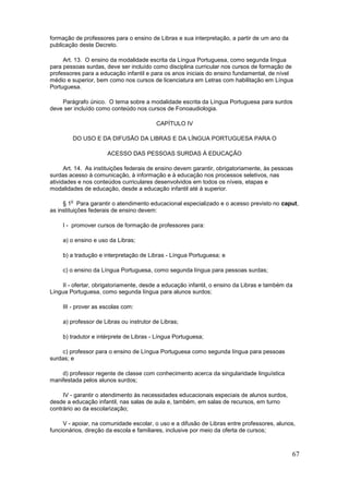 formação de professores para o ensino de Libras e sua interpretação, a partir de um ano da
publicação deste Decreto.

     Art. 13. O ensino da modalidade escrita da Língua Portuguesa, como segunda língua
para pessoas surdas, deve ser incluído como disciplina curricular nos cursos de formação de
professores para a educação infantil e para os anos iniciais do ensino fundamental, de nível
médio e superior, bem como nos cursos de licenciatura em Letras com habilitação em Língua
Portuguesa.

    Parágrafo único. O tema sobre a modalidade escrita da Língua Portuguesa para surdos
deve ser incluído como conteúdo nos cursos de Fonoaudiologia.

                                          CAPÍTULO IV

        DO USO E DA DIFUSÃO DA LIBRAS E DA LÍNGUA PORTUGUESA PARA O

                      ACESSO DAS PESSOAS SURDAS À EDUCAÇÃO

      Art. 14. As instituições federais de ensino devem garantir, obrigatoriamente, às pessoas
surdas acesso à comunicação, à informação e à educação nos processos seletivos, nas
atividades e nos conteúdos curriculares desenvolvidos em todos os níveis, etapas e
modalidades de educação, desde a educação infantil até à superior.

        o
     § 1 Para garantir o atendimento educacional especializado e o acesso previsto no caput,
as instituições federais de ensino devem:

     I - promover cursos de formação de professores para:

     a) o ensino e uso da Libras;

     b) a tradução e interpretação de Libras - Língua Portuguesa; e

     c) o ensino da Língua Portuguesa, como segunda língua para pessoas surdas;

    II - ofertar, obrigatoriamente, desde a educação infantil, o ensino da Libras e também da
Língua Portuguesa, como segunda língua para alunos surdos;

     III - prover as escolas com:

     a) professor de Libras ou instrutor de Libras;

     b) tradutor e intérprete de Libras - Língua Portuguesa;

    c) professor para o ensino de Língua Portuguesa como segunda língua para pessoas
surdas; e

    d) professor regente de classe com conhecimento acerca da singularidade linguística
manifestada pelos alunos surdos;

     IV - garantir o atendimento às necessidades educacionais especiais de alunos surdos,
desde a educação infantil, nas salas de aula e, também, em salas de recursos, em turno
contrário ao da escolarização;

     V - apoiar, na comunidade escolar, o uso e a difusão de Libras entre professores, alunos,
funcionários, direção da escola e familiares, inclusive por meio da oferta de cursos;



                                                                                             67
 