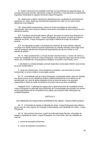 VI - adotar mecanismos de avaliação coerentes com aprendizado de segunda língua, na
correção das provas escritas, valorizando o aspecto semântico e reconhecendo a singularidade
linguística manifestada no aspecto formal da Língua Portuguesa;

      VII - desenvolver e adotar mecanismos alternativos para a avaliação de conhecimentos
expressos em Libras, desde que devidamente registrados em vídeo ou em outros meios
eletrônicos e tecnológicos;

      VIII - disponibilizar equipamentos, acesso às novas tecnologias de informação e
comunicação, bem como recursos didáticos para apoiar a educação de alunos surdos ou com
deficiência auditiva.

        o
      § 2 O professor da educação básica, bilíngue, aprovado em exame de proficiência em
tradução e interpretação de Libras - Língua Portuguesa, pode exercer a função de tradutor e
intérprete de Libras - Língua Portuguesa, cuja função é distinta da função de professor
docente.

        o
      § 3 As instituições privadas e as públicas dos sistemas de ensino federal, estadual,
municipal e do Distrito Federal buscarão implementar as medidas referidas neste artigo como
meio de assegurar atendimento educacional especializado aos alunos surdos ou com
deficiência auditiva.

     Art. 15. Para complementar o currículo da base nacional comum, o ensino de Libras e o
ensino da modalidade escrita da Língua Portuguesa, como segunda língua para alunos surdos,
devem ser ministrados em uma perspectiva dialógica, funcional e instrumental, como:

    I - atividades ou complementação curricular específica na educação infantil e anos iniciais
do ensino fundamental; e

    II - áreas de conhecimento, como disciplinas curriculares, nos anos finais do ensino
fundamental, no ensino médio e na educação superior.

     Art. 16. A modalidade oral da Língua Portuguesa, na educação básica, deve ser ofertada
aos alunos surdos ou com deficiência auditiva, preferencialmente em turno distinto ao da
escolarização, por meio de ações integradas entre as áreas da saúde e da educação,
resguardado o direito de opção da família ou do próprio aluno por essa modalidade.

     Parágrafo único. A definição de espaço para o desenvolvimento da modalidade oral da
Língua Portuguesa e a definição dos profissionais de Fonoaudiologia para atuação com alunos
da educação básica são de competência dos órgãos que possuam estas atribuições nas
unidades federadas.

                                           CAPÍTULO V

  DA FORMAÇÃO DO TRADUTOR E INTÉRPRETE DE LIBRAS - LÍNGUA PORTUGUESA

     Art. 17. A formação do tradutor e intérprete de Libras - Língua Portuguesa deve efetivar-
se por meio de curso superior de Tradução e Interpretação, com habilitação em Libras - Língua
Portuguesa.

     Art. 18. Nos próximos dez anos, a partir da publicação deste Decreto, a formação de
tradutor e intérprete de Libras - Língua Portuguesa, em nível médio, deve ser realizada por
meio de:

    I - cursos de educação profissional;

    II - cursos de extensão universitária; e

                                                                                              68
 