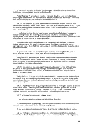 III - cursos de formação continuada promovidos por instituições de ensino superior e
instituições credenciadas por secretarias de educação.

     Parágrafo único. A formação de tradutor e intérprete de Libras pode ser realizada por
organizações da sociedade civil representativas da comunidade surda, desde que o certificado
seja convalidado por uma das instituições referidas no inciso III.

     Art. 19. Nos próximos dez anos, a partir da publicação deste Decreto, caso não haja
pessoas com a titulação exigida para o exercício da tradução e interpretação de Libras - Língua
Portuguesa, as instituições federais de ensino devem incluir, em seus quadros, profissionais
com o seguinte perfil:

      I - profissional ouvinte, de nível superior, com competência e fluência em Libras para
realizar a interpretação das duas línguas, de maneira simultânea e consecutiva, e com
aprovação em exame de proficiência, promovido pelo Ministério da Educação, para atuação em
instituições de ensino médio e de educação superior;

      II - profissional ouvinte, de nível médio, com competência e fluência em Libras para
realizar a interpretação das duas línguas, de maneira simultânea e consecutiva, e com
aprovação em exame de proficiência, promovido pelo Ministério da Educação, para atuação no
ensino fundamental;

     III - profissional surdo, com competência para realizar a interpretação de Línguas de
Sinais de outros países para a Libras, para atuação em cursos e eventos.

      Parágrafo único. As instituições privadas e as públicas dos sistemas de ensino federal,
estadual, municipal e do Distrito Federal buscarão implementar as medidas referidas neste
artigo como meio de assegurar aos alunos surdos ou com deficiência auditiva o acesso à
comunicação, à informação e à educação.

     Art. 20. Nos próximos dez anos, a partir da publicação deste Decreto, o Ministério da
Educação ou instituições de ensino superior por ele credenciadas para essa finalidade
promoverão, anualmente, exame nacional de proficiência em tradução e interpretação de
Libras - Língua Portuguesa.

     Parágrafo único. O exame de proficiência em tradução e interpretação de Libras - Língua
Portuguesa deve ser realizado por banca examinadora de amplo conhecimento dessa função,
constituída por docentes surdos, lingüistas e tradutores e intérpretes de Libras de instituições
de educação superior.

      Art. 21. A partir de um ano da publicação deste Decreto, as instituições federais de ensino
da educação básica e da educação superior devem incluir, em seus quadros, em todos os
níveis, etapas e modalidades, o tradutor e intérprete de Libras - Língua Portuguesa, para
viabilizar o acesso à comunicação, à informação e à educação de alunos surdos.

        o
     § 1 O profissional a que se refere o caput atuará:

     I - nos processos seletivos para cursos na instituição de ensino;

      II - nas salas de aula para viabilizar o acesso dos alunos aos conhecimentos e conteúdos
curriculares, em todas as atividades didático-pedagógicas; e

     III - no apoio à acessibilidade aos serviços e às atividades-fim da instituição de ensino.

        o
    § 2 As instituições privadas e as públicas dos sistemas de ensino federal, estadual,
municipal e do Distrito Federal buscarão implementar as medidas referidas neste artigo como



                                                                                                  69
 