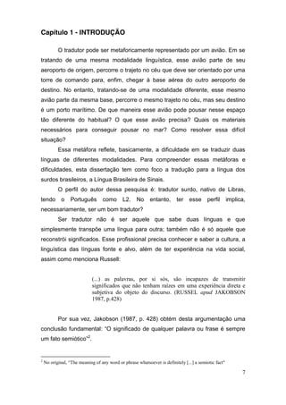Capítulo 1 - INTRODUÇÃO

            O tradutor pode ser metaforicamente representado por um avião. Em se
tratando de uma mesma modalidade linguística, esse avião parte de seu
aeroporto de origem, percorre o trajeto no céu que deve ser orientado por uma
torre de comando para, enfim, chegar à base aérea do outro aeroporto de
destino. No entanto, tratando-se de uma modalidade diferente, esse mesmo
avião parte da mesma base, percorre o mesmo trajeto no céu, mas seu destino
é um porto marítimo. De que maneira esse avião pode pousar nesse espaço
tão diferente do habitual? O que esse avião precisa? Quais os materiais
necessários para conseguir pousar no mar? Como resolver essa difícil
situação?
            Essa metáfora reflete, basicamente, a dificuldade em se traduzir duas
línguas de diferentes modalidades. Para compreender essas metáforas e
dificuldades, esta dissertação tem como foco a tradução para a língua dos
surdos brasileiros, a Língua Brasileira de Sinais.
            O perfil do autor dessa pesquisa é: tradutor surdo, nativo de Libras,
tendo         o     Português          como        L2.      No      entanto,        ter     esse       perfil        implica,
necessariamente, ser um bom tradutor?
            Ser tradutor não é ser aquele que sabe duas línguas e que
simplesmente transpõe uma língua para outra; também não é só aquele que
reconstrói significados. Esse profissional precisa conhecer e saber a cultura, a
linguística das línguas fonte e alvo, além de ter experiência na vida social,
assim como menciona Russell:


                                 (...) as palavras, por si sós, são incapazes de transmitir
                                 significados que não tenham raízes em uma experiência direta e
                                 subjetiva do objeto do discurso. (RUSSEL apud JAKOBSON
                                 1987, p.428)


            Por sua vez, Jakobson (1987, p. 428) obtém desta argumentação uma
conclusão fundamental: “O  significado  de   qualquer  palavra   ou  frase   é   sempre  
um  fato  semiótico”2.


2
    No  original,  “The  meaning  of  any  word  or  phrase  whatsoever  is  definitely  [...]  a  semiotic  fact"

                                                                                                                           7
 